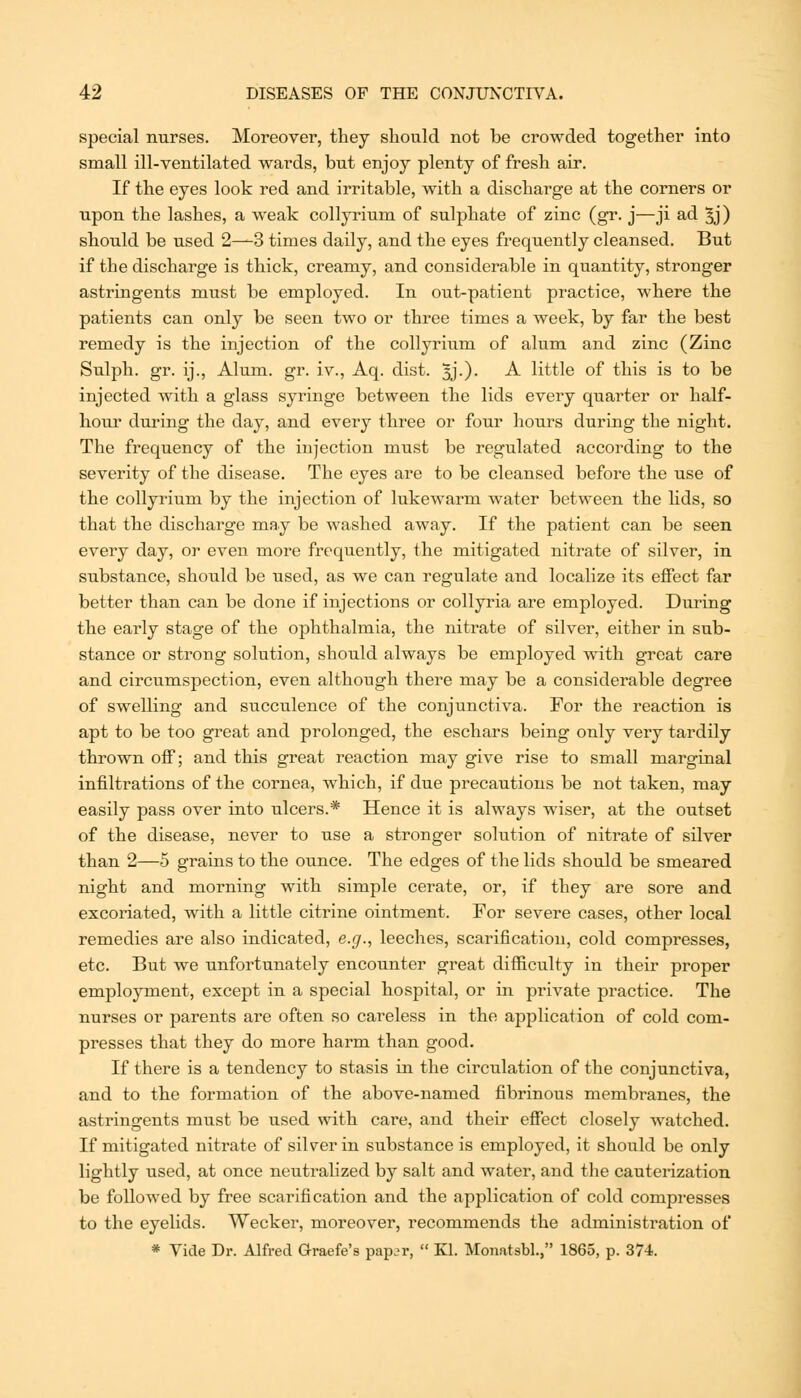 special nurses. Moreover, they should not be crowded together into small ill-ventilated wards, but enjoy plenty of fresh air. If the eyes look red and irritable, with a discharge at the corners or upon the lashes, a weak collyrium of sulphate of zinc (gr. j—ji ad 3j) should be used 2—3 tiroes daily, and the eyes frequently cleansed. But if the discharge is thick, creamy, and considerable in quantity, stronger astringents must be employed. In out-patient practice, where the patients can only be seen two or three times a week, by far the best remedy is the injection of the collyrium of alum and zinc (Zinc Sulph. gr. ij.. Alum. gr. iv., Aq. dist. 3J.). A little of this is to be injected with a glass syringe between the lids every quarter or half- hour during the day, and every three or four hours during the night. The frequency of the injection must be regulated according to the severity of the disease. The eyes are to be cleansed before the use of the collyrium by the injection of lukewarm water between the hds, so that the discharge may be washed away. If the patient can be seen every day, or even more frequently, the mitigated nitrate of silver, in substance, should be used, as we can regulate and localize its effect far better than can be done if injections or collyria are employed. During the early stage of the ophthalmia, the nitrate of silver, either in sub- stance or strong solution, should always be employed with great care and circumspection, even although there may be a considerable degree of swelling and succulence of the conjunctiva. For the reaction is apt to be too great and prolonged, the eschars being only very tardily thrown off; and this great reaction may give rise to small marginal infiltrations of the cornea, which, if due precautions be not taken, may easily pass over into ulcers.* Hence it is always wiser, at the outset of the disease, never to use a stronger solution of nitrate of silver than 2—5 grains to the ounce. The edges of the lids should be smeared night and morning with simple cerate, or, if they are sore and excoriated, with a little citrine ointment. For severe cases, other local remedies are also indicated, e.g., leeches, scarification, cold compresses, etc. But we unfortunately encounter great difficulty in their proper employment, except in a special hospital, or in private practice. The nurses or parents are often so careless in the application of cold com- presses that they do more harm than good. If there is a tendency to stasis in the circulation of the conjunctiva, and to the formation of the above-named fibrinous membranes, the astringents must be used with care, and their effect closely watched. If mitigated nitrate of silver in substance is employed, it should be only lightly used, at once neutralized by salt and water, and the cauterization be followed by free scarification and the application of cold compresses to the eyelids. Wecker, moreover, recommends the administration of * Vide Dr. Alfred Graefe'8 paper,  Kl. Moimtsbl., 1865, p. 374.