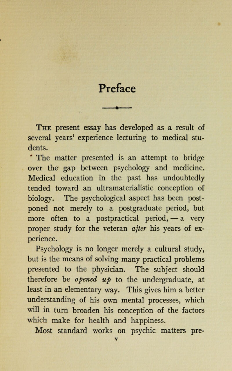 Preface The present essay has developed as a result of several years' experience lecturing to medical stu- dents. ' The matter presented is an attempt to bridge over the gap between psychology and medicine. Medical education in the past has undoubtedly tended toward an ultramateriahstic conception of biology. The psychological aspect has been post- poned not merely to a postgraduate period, but more often to a postpractical period, — a very proper study for the veteran ajler his years of ex- perience. Psychology is no longer merely a cultural study, but is the means of solving many practical problems presented to the physician. The subject should therefore be opened up to the undergraduate, at least in an elementary way. This gives him a better understanding of his own mental processes, which will in turn broaden his conception of the factors which make for health and happiness. Most standard works on psychic matters pre-