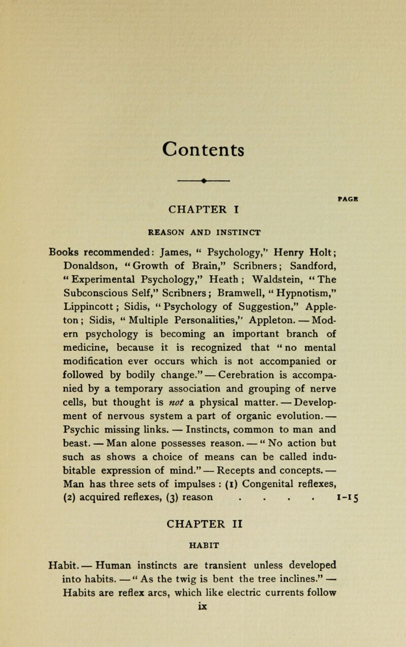 Contents CHAPTER I REASON AND INSTINCT Books recommended: James,  Psychology,'' Henry Holt; Donaldson, Growth of Brain, Scribners; Sandford,  Experimental Psychology, Heath ; Waldstein,  The Subconscious Self, Scribners; Bramwell,  Hypnotism, Lippincott; Sidis,  Psychology of Suggestion, Apple- ton ; Sidis,  Multiple Personalities, Appleton. — Mod- ern psychology is becoming an important branch of medicine, because it is recognized that  no mental modification ever occurs which is not accompanied or followed by bodily change. — Cerebration is accompa- nied by a temporary association and grouping of nerve cells, but thought is not a physical matter. — Develop- ment of nervous system a part of organic evolution. — Psychic missing links. — Instincts, common to man and beast. — Man alone possesses reason. —  No action but such as shows a choice of means can be called indu- bitable expression of mind. — Recepts and concepts.— Man has three sets of impulses : (i) Congenital reflexes, (2) acquired reflexes, (3) reason . . . . i -(5 CHAPTER II HABIT Habit. — Human instincts are transient unless developed into habits. —  As the twig is bent the tree inclines. — Habits are reflex arcs, which like electric currents follow iz