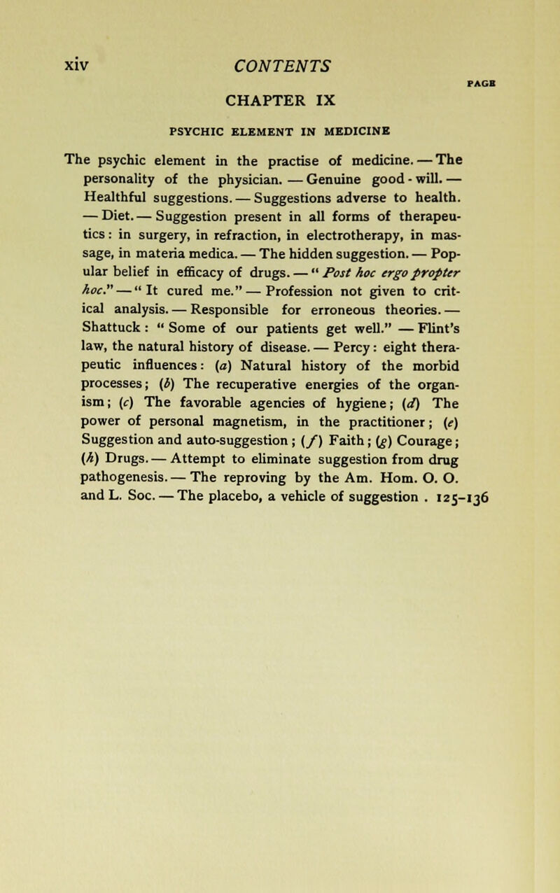 PAG> CHAPTER IX PSYCHIC ELEMENT IN MEDICINE The psychic element in the practise of medicine. — The personality of the physician. — Genuine good - will. — Healthful suggestions. — Suggestions adverse to health. — Diet.— Suggestion present in all forms of therapeu- tics : in surgery, in refraction, in electrotherapy, in mas- sage, in materia medica. — The hidden suggestion. — Pop- ular belief in efficacy of drugs. — Post hoc ergo propter hoc. — It cured me.—Profession not given to crit- ical analysis. — Responsible for erroneous theories. — Shattuck :  Some of our patients get well. — Flint's law, the natural history of disease. — Percy: eight thera- peutic influences: (a) Natural history of the morbid processes; (b) The recuperative energies of the organ- ism; (c) The favorable agencies of hygiene; (d) The power of personal magnetism, in the practitioner; (e) Suggestion and auto-suggestion ; (/) Faith; (g) Courage; (h) Drugs. — Attempt to eliminate suggestion from drug pathogenesis. — The reproving by the Am. Horn. O. O. and L. Soc. — The placebo, a vehicle of suggestion . 125-136