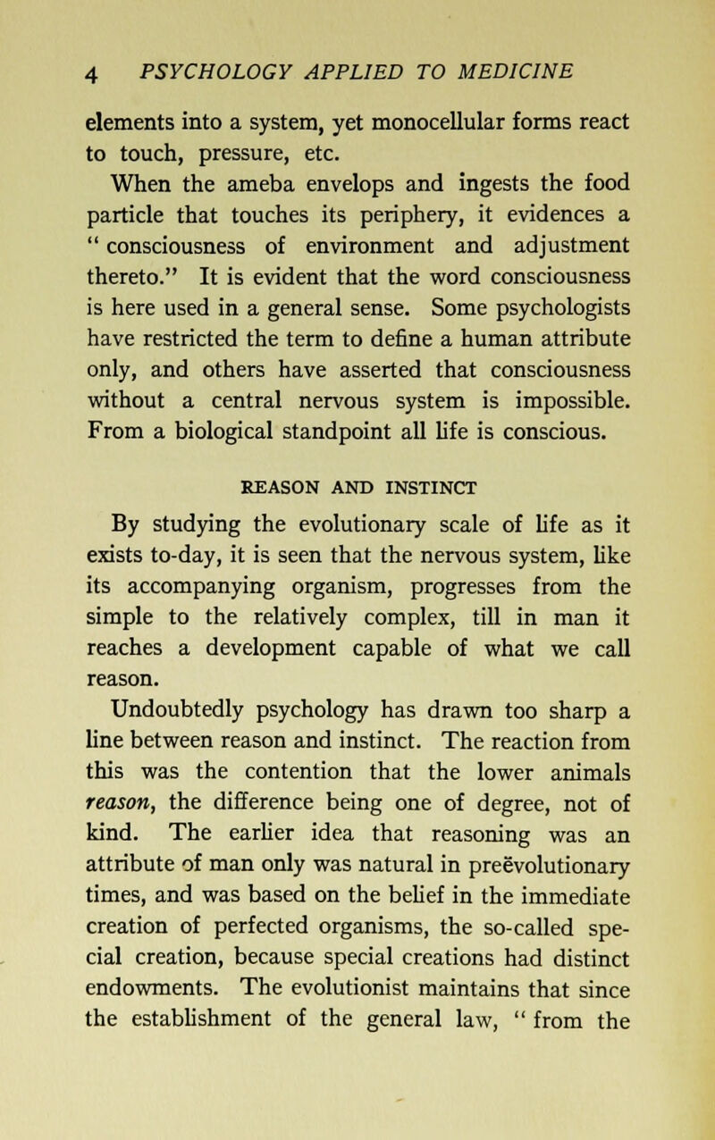 elements into a system, yet monocellular forms react to touch, pressure, etc. When the ameba envelops and ingests the food particle that touches its periphery, it evidences a  consciousness of environment and adjustment thereto. It is evident that the word consciousness is here used in a general sense. Some psychologists have restricted the term to define a human attribute only, and others have asserted that consciousness vvithout a central nervous system is impossible. From a biological standpoint all life is conscious. REASON AND INSTINCT By studying the evolutionary scale of life as it exists to-day, it is seen that the nervous system, like its accompanying organism, progresses from the simple to the relatively complex, till in man it reaches a development capable of what we call reason. Undoubtedly psychology has drawn too sharp a line between reason and instinct. The reaction from this was the contention that the lower animals reason, the difference being one of degree, not of kind. The earUer idea that reasoning was an attribute of man only was natural in preevolutionary times, and was based on the behef in the immediate creation of perfected organisms, the so-called spe- cial creation, because special creations had distinct endowments. The evolutionist maintains that since the estabhshment of the general law,  from the