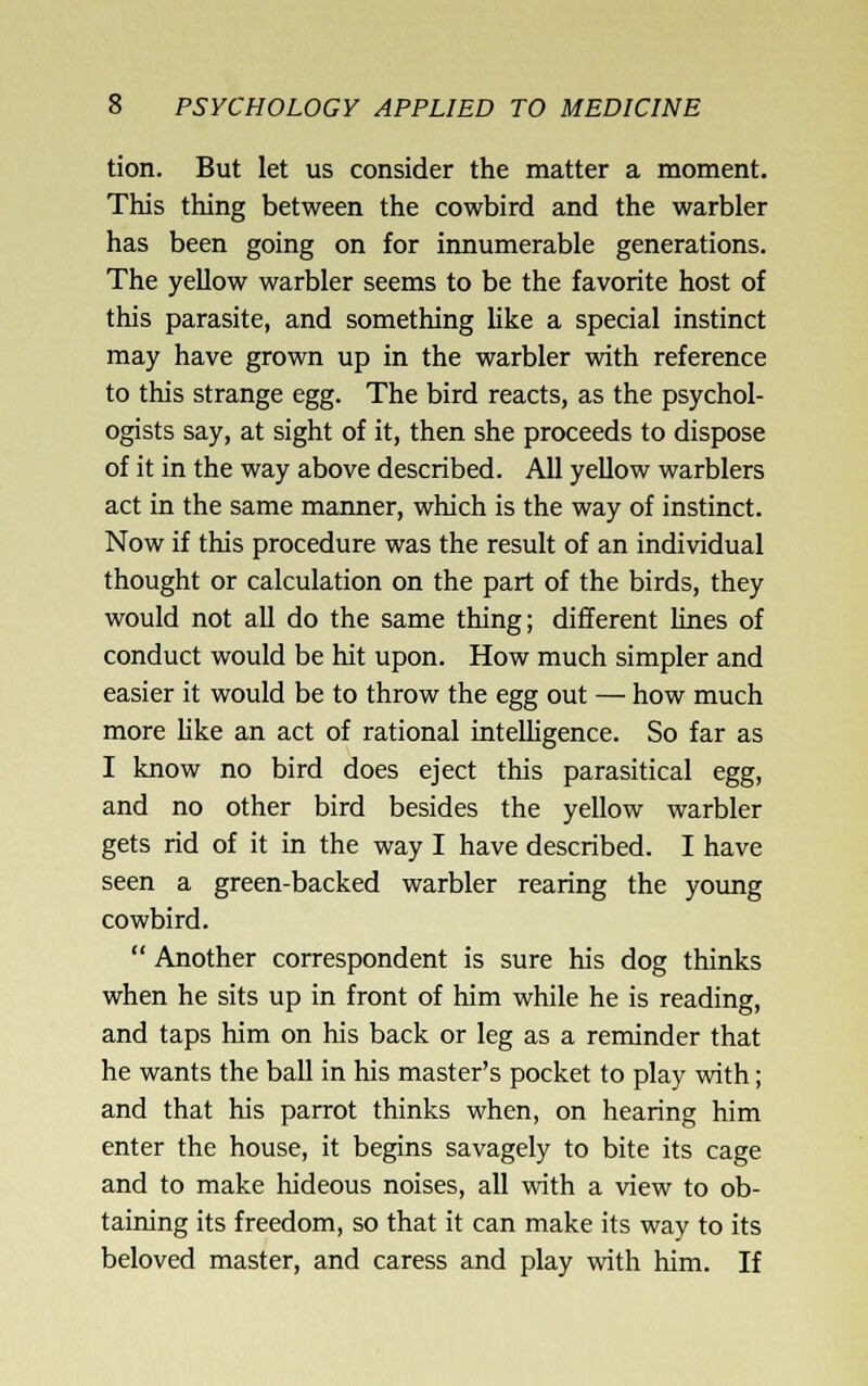 tion. But let us consider the matter a moment. This thing between the cowbird and the warbler has been going on for innumerable generations. The yellow warbler seems to be the favorite host of this parasite, and something like a special instinct may have grown up in the warbler with reference to this strange egg. The bird reacts, as the psychol- ogists say, at sight of it, then she proceeds to dispose of it in the way above described. All yellow warblers act in the same manner, which is the way of instinct. Now if this procedure was the result of an individual thought or calculation on the part of the birds, they would not all do the same thing; different lines of conduct would be hit upon. How much simpler and easier it would be to throw the egg out — how much more hke an act of rational inteUigence. So far as I know no bird does eject this parasitical egg, and no other bird besides the yellow warbler gets rid of it in the way I have described. I have seen a green-backed warbler rearing the yoimg cowbird.  Another correspondent is sure his dog thinks when he sits up in front of him while he is reading, and taps him on his back or leg as a reminder that he wants the ball in his master's pocket to play with; and that his parrot thinks when, on hearing him enter the house, it begins savagely to bite its cage and to make hideous noises, all with a view to ob- taining its freedom, so that it can make its way to its beloved master, and caress and play with him. If
