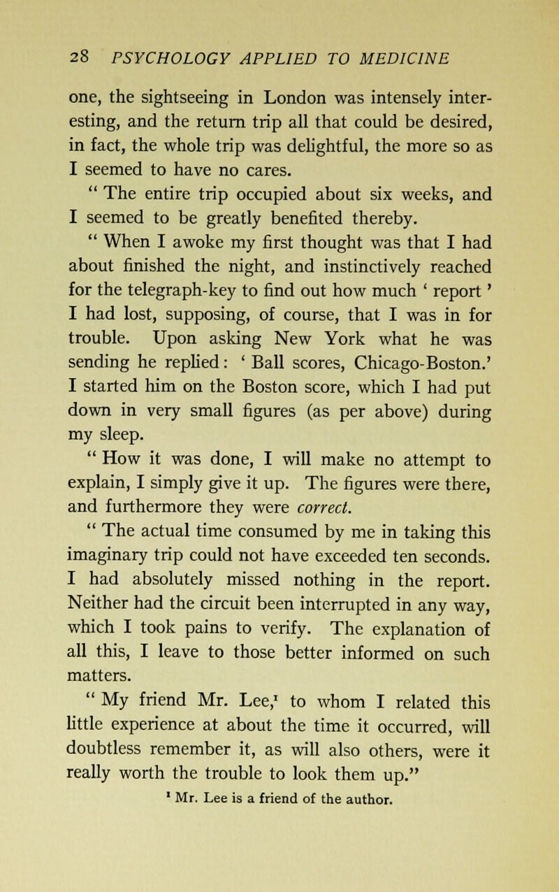 one, the sightseeing in London was intensely inter- esting, and the return trip all that could be desired, in fact, the whole trip was delightful, the more so as I seemed to have no cares.  The entire trip occupied about six weeks, and I seemed to be greatly benefited thereby.  When I awoke my first thought was that I had about finished the night, and instinctively reached for the telegraph-key to find out how much ' report' I had lost, supposing, of course, that I was in for trouble. Upon asking New York what he was sending he rephed: ' Ball scores, Chicago-Boston.' I started him on the Boston score, which I had put down in very small figures (as per above) during my sleep.  How it was done, I will make no attempt to explain, I simply give it up. The figures were there, and furthermore they were correct.  The actual time consumed by me in taking this imaginary trip could not have exceeded ten seconds. I had absolutely missed nothing in the report. Neither had the circuit been interrupted in any way, which I took pains to verify. The explanation of all this, I leave to those better informed on such matters.  My friend Mr. Lee,' to whom I related this little experience at about the time it occurred, will doubtless remember it, as will also others, were it really worth the trouble to look them up. ' Mr. Lee is a friend of the author.