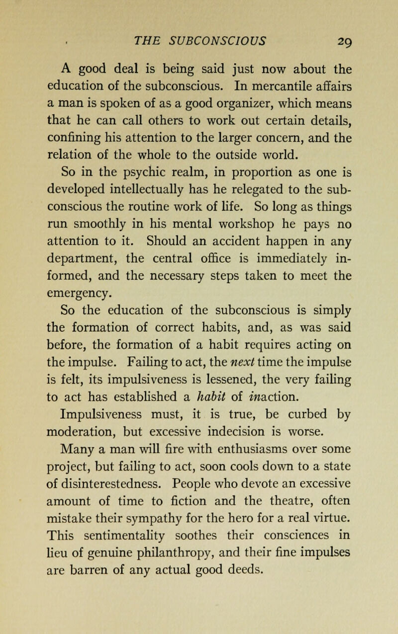 A good deal is being said just now about the education of the subconscious. In mercantile affairs a man is spoken of as a good organizer, which means that he can call others to work out certain details, confining his attention to the larger concern, and the relation of the whole to the outside world. So in the psychic realm, in proportion as one is developed intellectually has he relegated to the sub- conscious the routine work of life. So long as things run smoothly in his mental workshop he pays no attention to it. Should an accident happen in any department, the central office is immediately in- formed, and the necessary steps taken to meet the emergency. So the education of the subconscious is simply the formation of correct habits, and, as was said before, the formation of a habit requires acting on the impulse. Faihng to act, the next time the impulse is felt, its impulsiveness is lessened, the very failing to act has established a habii of iwaction. Impulsiveness must, it is true, be curbed by moderation, but excessive indecision is worse. Many a man vnll fire with enthusiasms over some project, but failing to act, soon cools down to a state of disinterestedness. People who devote an excessive amount of time to fiction and the theatre, often mistake their sympathy for the hero for a real virtue. This sentimentahty soothes their consciences in heu of genuine philanthropy, and their fine impulses are barren of any actual good deeds.