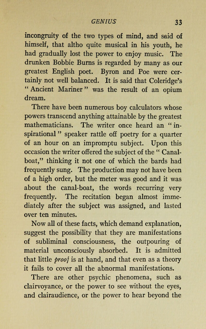 incongruity of the two types of mind, and said of himself, that altho quite musical in his youth, he had gradually lost the power to enjoy music. The drunken Bobbie Bums is regarded by many as our greatest English poet. Byron and Poe were cer- tainly not well balanced. It is said that Coleridge's  Ancient Mariner was the result of an opium dream. There have been numerous boy calculators whose powers transcend anything attainable by the greatest mathematicians. The writer once heard an  in- spirational  speaker rattle off poetry for a quarter of an hour on an impromptu subject. Upon this occasion the writer offered the subject of the  Canal- boat, thinking it not one of which the bards had frequently sung. The production may not have been of a high order, but the meter was good and it was about the canal-boat, the words recurring very frequently. The recitation began almost imme- diately after the subject was assigned, and lasted over ten minutes. Now all of these facts, which demand explanation, suggest the possibility that they are manifestations of subliminal consciousness, the outpouring of material unconsciously absorbed. It is admitted that Uttle proo^ is at hand, and that even as a theory it fails to cover all the abnormal manifestations. There are other psychic phenomena, such as clairvoyance, or the power to see vnthout the eyes, and clairaudience, or the power to hear beyond the