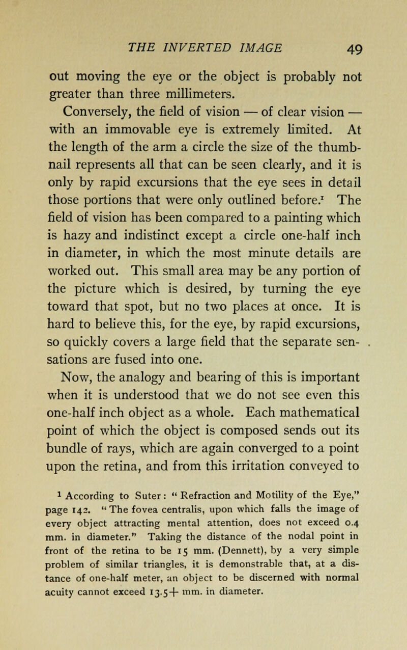out moving the eye or the object is probably not greater than three miUimeters. Conversely, the field of vision — of clear vision — with an immovable eye is extremely limited. At the length of the arm a circle the size of the thumb- nail represents all that can be seen clearly, and it is only by rapid excursions that the eye sees in detail those portions that were only outlined before.' The field of vision has been compared to a painting which is hazy and indistinct except a circle one-half inch in diameter, in which the most minute details are worked out. This small area may be any portion of the picture which is desired, by turning the eye toward that spot, but no two places at once. It is hard to believe this, for the eye, by rapid excursions, so quickly covers a large field that the separate sen- sations are fused into one. Now, the analogy and bearing of this is important when it is understood that we do not see even this one-half inch object as a whole. Each mathematical point of which the object is composed sends out its bundle of rays, which are again converged to a point upon the retina, and from this irritation conveyed to 1 According to Suter:  Refraction and Motility of the Eye, page 142.  The fovea centralis, upon which falls the image of every object attracting mental attention, does not exceed 0.4 mm. in diameter. Taking the distance of the nodal point in front of the retina to be 15 mm. (Dennett), by a very simple problem of similar triangles, it is demonstrable that, at a dis- tance of one-half meter, an object to be discerned with normal acuity cannot exceed 13-5-1- mm. in diameter.