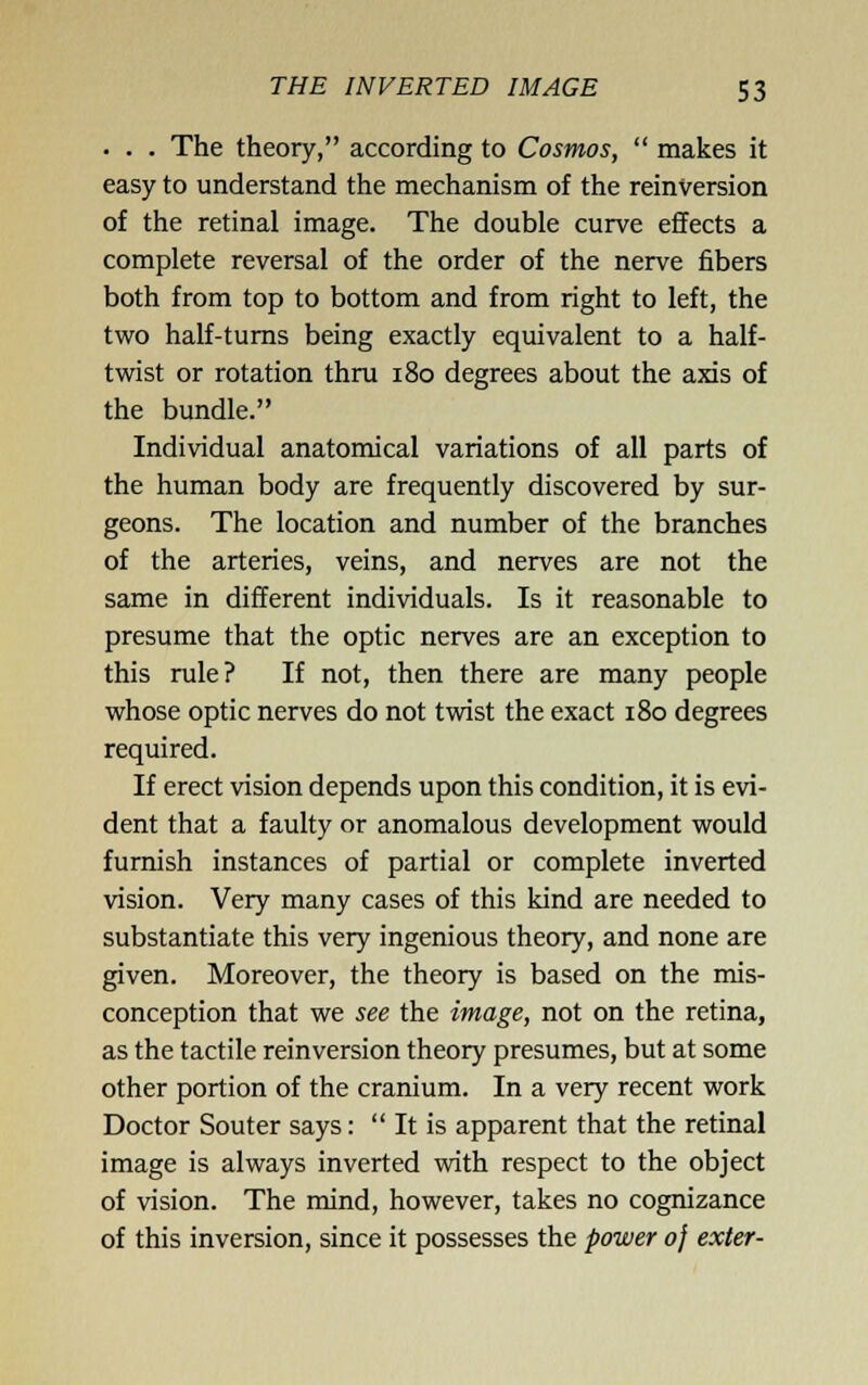 • . . The theory, according to Cosmos,  makes it easy to understand the mechanism of the reinversion of the retinal image. The double curve effects a complete reversal of the order of the nerve fibers both from top to bottom and from right to left, the two half-turns being exactly equivalent to a half- twist or rotation thru 180 degrees about the axis of the bundle. Individual anatomical variations of all parts of the human body are frequently discovered by sur- geons. The location and number of the branches of the arteries, veins, and nerves are not the same in different individuals. Is it reasonable to presume that the optic nerves are an exception to this rule? If not, then there are many people whose optic nerves do not twist the exact 180 degrees required. If erect vision depends upon this condition, it is evi- dent that a faulty or anomalous development would furnish instances of partial or complete inverted vision. Very many cases of this kind are needed to substantiate this very ingenious theory, and none are given. Moreover, the theory is based on the mis- conception that we see the image, not on the retina, as the tactile reinversion theory presumes, but at some other portion of the cranium. In a very recent work Doctor Souter says: It is apparent that the retinal image is always inverted with respect to the object of vision. The mind, however, takes no cognizance of this inversion, since it possesses the power 0} exler-