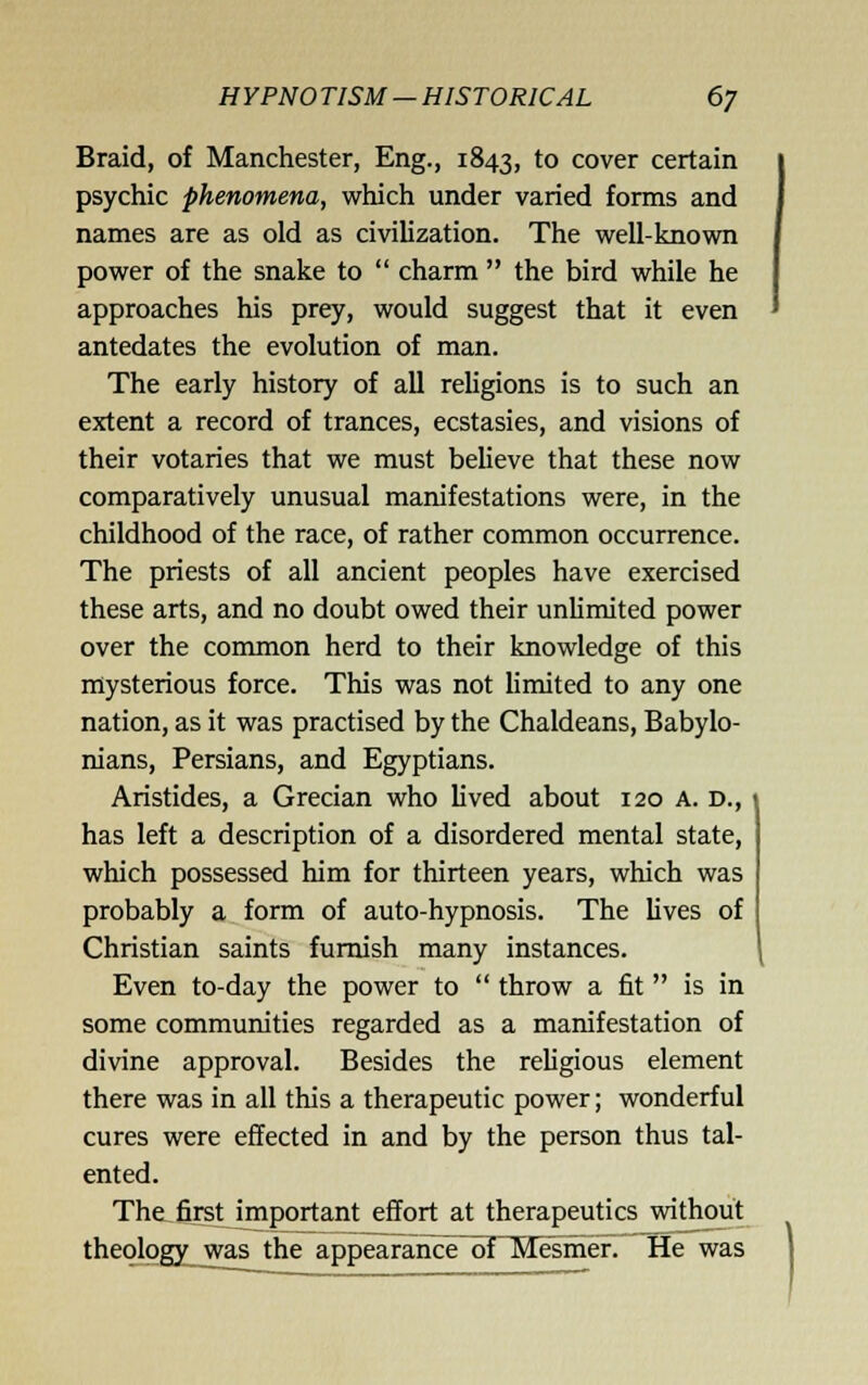 Braid, of Manchester, Eng., 1843, to cover certain psychic phenomena, which under varied forms and names are as old as civilization. The well-known power of the snake to  charm  the bird while he approaches his prey, would suggest that it even antedates the evolution of man. The early history of all religions is to such an extent a record of trances, ecstasies, and visions of their votaries that we must believe that these now comparatively unusual manifestations were, in the childhood of the race, of rather common occurrence. The priests of all ancient peoples have exercised these arts, and no doubt owed their unUmited power over the common herd to their knowledge of this mysterious force. This was not limited to any one nation, as it was practised by the Chaldeans, Babylo- nians, Persians, and Egyptians. Aristides, a Grecian who lived about 120 a. d., \ has left a description of a disordered mental state, which possessed him for thirteen years, which was probably a form of auto-hypnosis. The lives of Christian saints furnish many instances. Even to-day the power to  throw a fit  is in some communities regarded as a manifestation of divine approval. Besides the religious element there was in all this a therapeutic power; wonderful cures were effected in and by the person thus tal- ented. The first important effort at therapeutics without theology was the appearance~oT1^smer. He was