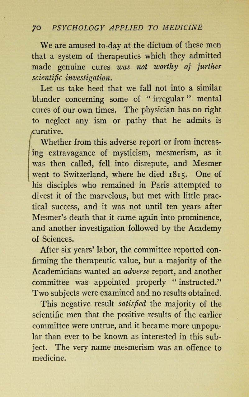 We are amused to-day at the dictum of these men that a system of therapeutics which they admitted made genuine cures was not worthy oj further scientific investigation. Let us take heed that we fall not into a similar blunder concerning some of  irregular mental cures of our own times. The physician has no right to neglect any ism or pathy that he admits is .curative. Whether from this adverse report or from increas- ing extravagance of mysticism, mesmerism, as it was then called, fell into disrepute, and Mesmer went to Switzerland, where he died 1815. One of his disciples who remained in Paris attempted to divest it of the marvelous, but met with little prac- tical success, and it was not until ten years after Mesmer's death that it came again into prominence, and another investigation followed by the Academy of Sciences. After six years' labor, the committee reported con- firming the therapeutic value, but a majority of the Academicians wanted an adverse report, and another committee was appointed properly  instructed. Two subjects were examined and no results obtained. This negative result satisfied the majority of the scientific men that the positive results of the earlier committee were untrue, and it became more unpopu- lar than ever to be known as interested in this sub- ject. The very name mesmerism was an offence to medicine.