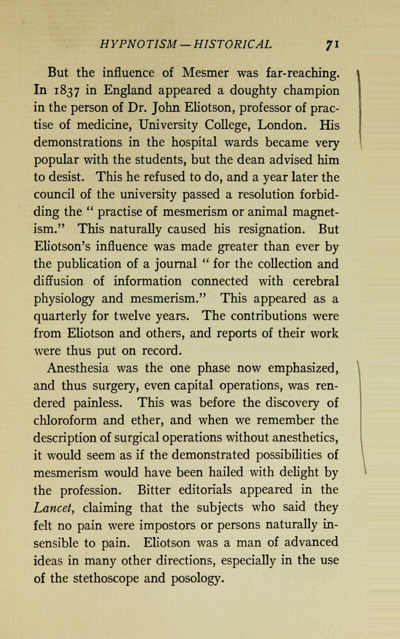 But the influence of Mesmer was far-reaching. In 1837 in England appeared a doughty champion in the person of Dr. John EUotson, professor of prac- tise of medicine, University College, London. His demonstrations in the hospital wards became very popular with the students, but the dean advised him to desist. This he refused to do, and a year later the council of the university passed a resolution forbid- ding the  practise of mesmerism or animal magnet- ism. This naturally caused his resignation. But Eliotson's influence was made greater than ever by the publication of a journal  for the coUection and diffusion of information connected with cerebral physiology and mesmerism. This appeared as a quarterly for twelve years. The contributions were from Eliotson and others, and reports of their work were thus put on record. Anesthesia was the one phase now emphasized, and thus surgery, even capital operations, was ren- dered painless. This was before the discovery of chloroform and ether, and when we remember the description of surgical operations without anesthetics, it would seem as if the demonstrated possibihties of mesmerism would have been hailed with delight by the profession. Bitter editorials appeared in the Lancet, claiming that the subjects who said they felt no pain were impostors or persons naturally in- sensible to pain. Eliotson was a man of advanced ideas in many other directions, especially in the use of the stethoscope and posology.