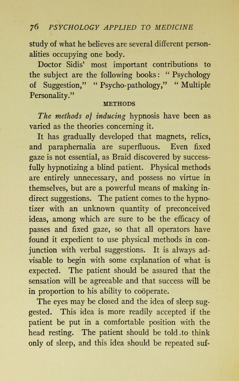 study of what he believes are several different person- alities occupying one body. Doctor Sidis' most important contributions to the subject are the following books:  Psychology of Suggestion,  Psycho-pathology,  Multiple PersonaUty. METHODS The methods of inducing hypnosis have been as varied as the theories concerning it. It has gradually developed that magnets, relics, and paraphemaUa are superfluous. Even fixed gaze is not essential, as Braid discovered by success- fully hypnotizing a bhnd patient. Physical methods are entirely uimecessary, and possess no virtue in themselves, but are a powerful means of making in- direct suggestions. The patient comes to the hypno- tizer with an unknown quantity of preconceived ideas, among which are sure to be the efficacy of passes and fixed gaze, so that all operators have found it expedient to use physical methods in con- junction with verbal suggestions. It is always ad- visable to begin with some explanation of what is expected. The patient should be assured that the sensation will be agreeable and that success will be in proportion to his ability to cooperate. The eyes may be closed and the idea of sleep sug- gested. This idea is more readily accepted if the patient be put in a comfortable position with the head resting. The patient should be told .to think only of sleep, and this idea should be repeated suf-