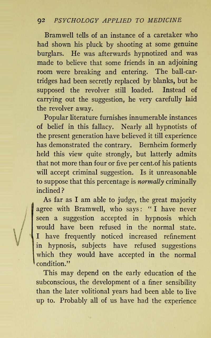 \/ I 92 PSYCHOLOGY APPLIED TO MEDICINE Bramwell tells of an instance of a caretaker who had shown his pluck by shooting at some genuine burglars. He was afterwards hypnotized and was made to beheve that some friends in an adjoining room were breaking and entering. The ball-car- tridges had been secretly replaced by blanks, but he supposed the revolver still loaded. Instead of carrying out the suggestion, he very carefully laid the revolver away. Popular literature furnishes innumerable instances of behef in this fallacy. Nearly all hypnotists of the present generation have beUeved it till experience has demonstrated the contrary. Bernheim formerly held this view quite strongly, but latterly admits that not more than four or five per cent, of his patients will accept criminal suggestion. Is it unreasonable to suppose that this percentage is normally criminally inclined ? As far as I am able to judge, the great majority agree with Bramwell, who says: I have never seen a suggestion accepted in hypnosis which would have been refused in the normal state. I have frequently noticed increased refinement in hypnosis, subjects have refused suggestions which they would have accepted in the normal condition. This may depend on the early education of the subconscious, the development of a finer sensibihty than the later volitional years had been able to Uve up to. Probably all of us have had the experience