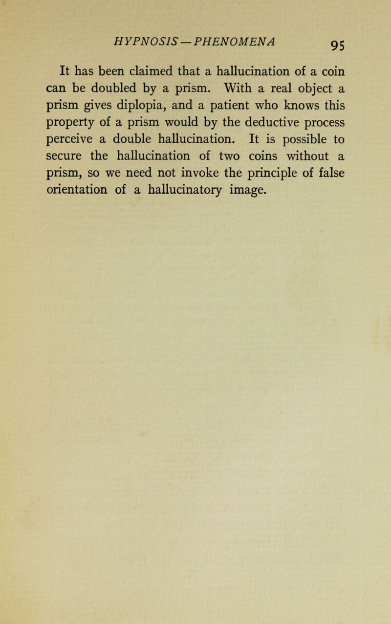HYPNOSIS — PHENOMENA It has been claimed that a hallucination of a coin can be doubled by a prism. With a real object a prism gives diplopia, and a patient who knows this property of a prism would by the deductive process perceive a double hallucination. It is possible to secure the hallucination of two coins without a prism, so we need not invoke the principle of false orientation of a hallucinatory image.