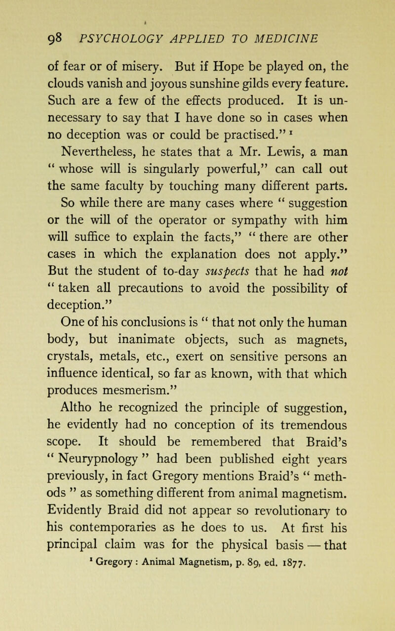 of fear or of misery. But if Hope be played on, the clouds vanish and joyous sunshine gilds every feature. Such are a few of the effects produced. It is un- necessary to say that I have done so in cases when no deception was or could be practised.' Nevertheless, he states that a Mr. Lewis, a man  whose will is singularly powerful, can call out the same faculty by touching many different parts. So while there are many cases where  suggestion or the will of the operator or sympathy with him will suffice to explain the facts,  there are other cases in which the explanation does not apply. But the student of to-day suspects that he had not  taken all precautions to avoid the possibility of deception. One of his conclusions is  that not only the human body, but inanimate objects, such as magnets, crystals, metals, etc., exert on sensitive persons an influence identical, so far as known, with that which produces mesmerism. Altho he recognized the principle of suggestion, he evidently had no conception of its tremendous scope. It should be remembered that Braid's  Neurypnology  had been pubhshed eight years previously, in fact Gregory mentions Braid's  meth- ods  as something different from animal magnetism. Evidently Braid did not appear so revolutionary to his contemporaries as he does to us. At first his principal claim was for the physical basis — that ' Gregory : Animal Magnetism, p. 89, ed. 1877.