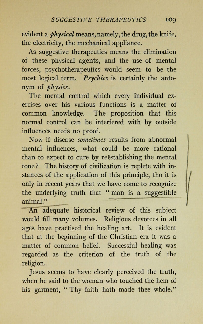 evident a physical means, namely, the drug, the knife, the electricity, the mechanical appliance. As suggestive therapeutics means the elimination of these physical agents, and the use of mental forces, psychotherapeutics would seem to be the most logical term. Psychics is certainly the anto- nym of physics. The mental control which every individual ex- ercises over his various functions is a matter of common knowledge. The proposition that this normal control can be interfered with by outside influences needs no proof. Now if disease sometimes results from abnormal mental influences, what could be more rational than to expect to cure by reestablishing the mental tone ? The history of civilization is replete with in- stances of the application of this principle, tho it is only in recent years that we have come to recognize the underlying truth that  man is a suggestible animal. ' ~ An adequate historical review of this subject would fill many volumes. Rehgious devotees in all ages have practised the healing art. It is evident that at the beginning of the Christian era it was a matter of common belief. Successful healing was regarded as the criterion of the truth of the religion. Jesus seems to have clearly perceived the truth, when he said to the woman who touched the hem of his garment,  Thy faith hath made thee whole.