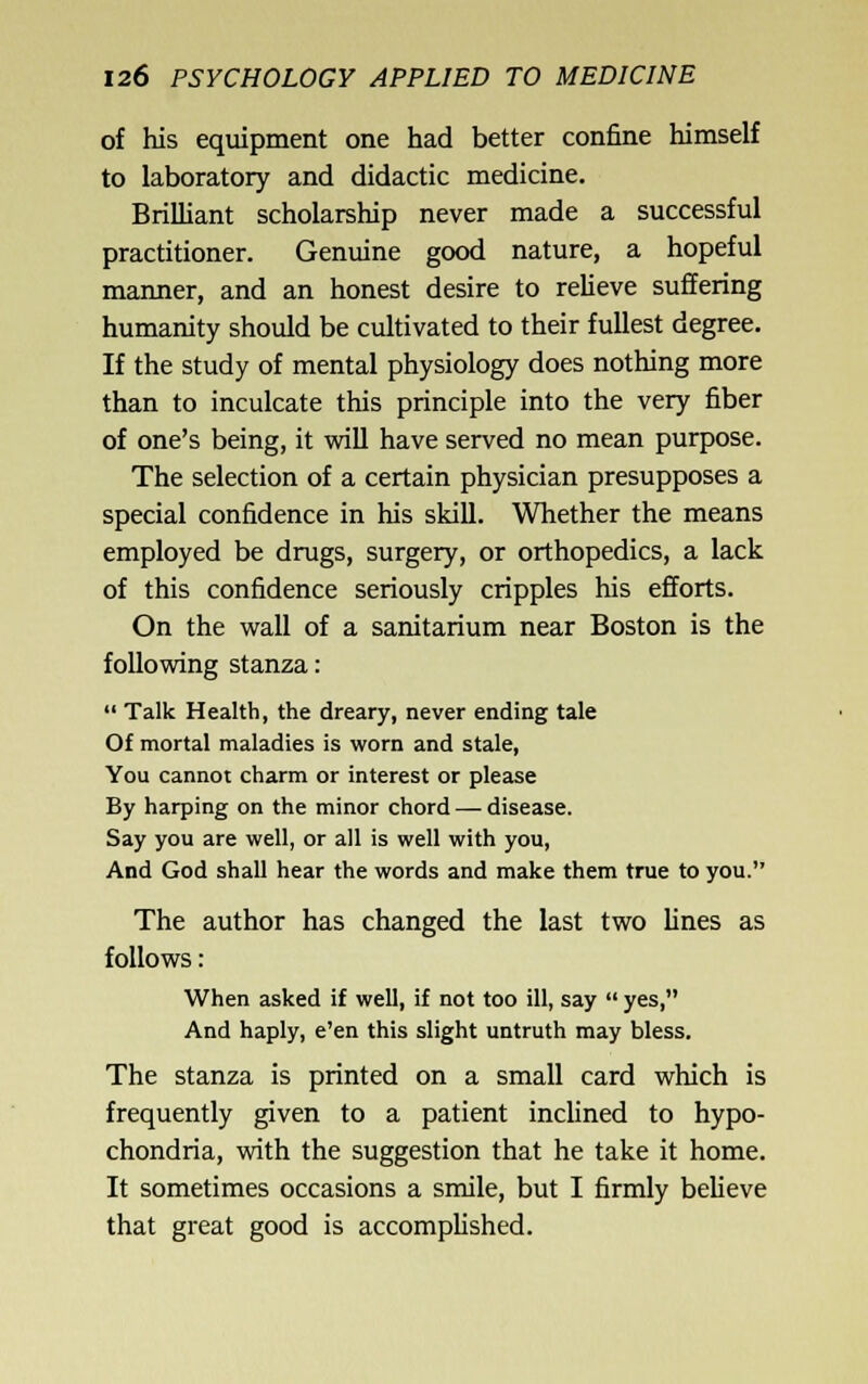 of his equipment one had better confine himself to laboratory and didactic medicine. Brilliant scholarship never made a successful practitioner. Genuine good nature, a hopeful manner, and an honest desire to relieve suffering humanity should be cultivated to their fullest degree. If the study of mental physiology does nothing more than to inculcate this principle into the very fiber of one's being, it will have served no mean purpose. The selection of a certain physician presupposes a special confidence in his skill. Whether the means employed be drugs, surgery, or orthopedics, a lack of this confidence seriously cripples his efforts. On the wall of a sanitarium near Boston is the following stanza:  Talk Health, the dreary, never ending tale Of mortal maladies is worn and stale, You cannot charm or interest or please By harping on the minor chord — disease. Say you are well, or all is well with you, And God shall hear the words and make them true to you. The author has changed the last two lines as follows: When asked if well, if not too ill, say  yes, And haply, e'en this slight untruth may bless. The stanza is printed on a small card which is frequently given to a patient inchned to hypo- chondria, with the suggestion that he take it home. It sometimes occasions a smile, but I firmly believe that great good is accompUshed.