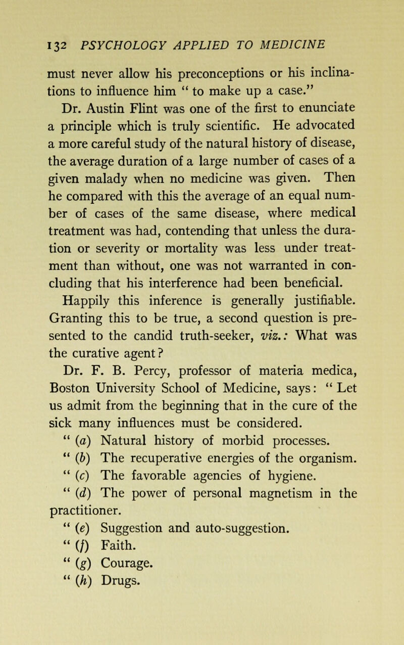 must never allow his preconceptions or his inclina- tions to influence him  to make up a case. Dr. Austin Fhnt was one of the first to enunciate a principle which is truly scientific. He advocated a more careful study of the natural history of disease, the average duration of a large number of cases of a given malady when no medicine was given. Then he compared with this the average of an equal num- ber of cases of the same disease, where medical treatment was had, contending that unless the dura- tion or severity or mortality was less under treat- ment than without, one was not warranted in con- cluding that his interference had been beneficial. Happily this inference is generally justifiable. Granting this to be true, a second question is pre- sented to the candid truth-seeker, viz.: What was the curative agent ? Dr. F. B. Percy, professor of materia medica, Boston University School of Medicine, says:  Let us admit from the beginning that in the cure of the sick many influences must be considered.  (a) Natural history of morbid processes.  (b) The recuperative energies of the organism.  (c) The favorable agencies of hygiene.  (d) The power of personal magnetism in the practitioner.  (e) Suggestion and auto-suggestion.  (/) Faith.  (g) Courage.  {h) Drugs.