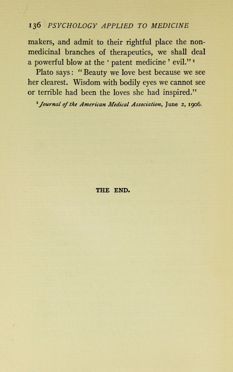 makers, and admit to their rightful place the non- medicinal branches of therapeutics, we shall deal a powerful blow at the ' patent medicine ' evil.' Plato says:  Beauty we love best because we see her clearest. Wisdom with bodily eyes we cannot see or terrible had been the loves she had inspired. ^Journal of the American Medical Association, June 2, 1906. THE END.