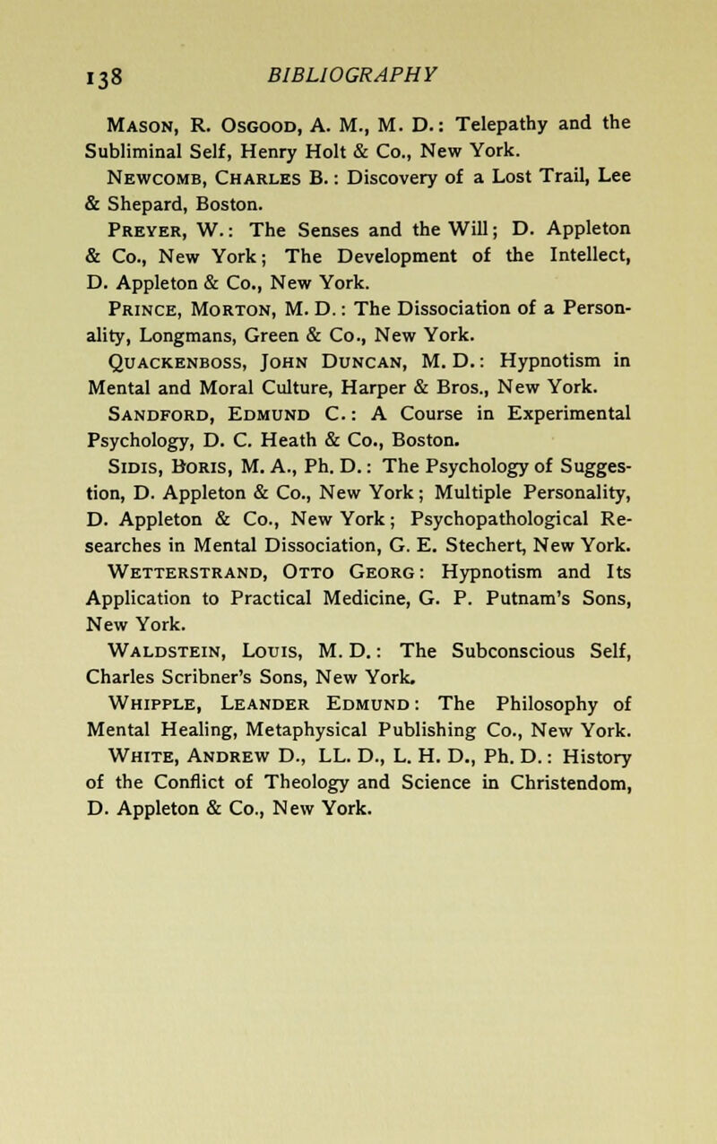 Mason, R. Osgood, A. M., M. D.: Telepathy and the Subliminal Self, Henry Holt & Co., New York. Newcomb, Charles B. : Discovery of a Lost Trail, Lee & Shepard, Boston. Preyer, W. : The Senses and the Will; D. Appleton & Co., New York; The Development of the Intellect, D. Appleton & Co., New York. Prince, Morton, M. D. : The Dissociation of a Person- ality, Longmans, Green & Co., New York. QuACKENBOss, JoHN DuNCAN, M. D.: Hypnotism in Mental and Moral Culture, Harper & Bros., New York. Sandford, Edmund C. : A Course in Experimental Psychology, D. C. Heath & Co., Boston. SiDis, Boris, M. A., Ph. D.: The Psychology of Sugges- tion, D. Appleton & Co., New York; Multiple Personality, D. Appleton & Co., New York; Psychopathological Re- searches in Mental Dissociation, G. E. Stechert, New York. Wetterstrand, Otto Georg: Hypnotism and Its Application to Practical Medicine, G. P. Putnam's Sons, New York. Waldstein, Louis, M. D. : The Subconscious Self, Charles Scribner's Sons, New York. Whipple, Leander Edmund : The Philosophy of Mental Healing, Metaphysical Publishing Co., New York. White, Andrew D., LL. D., L. H. D., Ph. D.: History of the Conflict of Theology and Science in Christendom, D. Appleton & Co., New York.