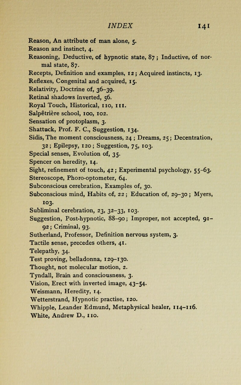 Reason, An attribute of man alone, 5. Reason and instinct, 4. Reasoning, Deductive, of hypnotic state, 87 ; Inductive, of nor- mal state, 87. Recepts, Definition and examples, 12; Acquired instincts, 13. Reflexes, Congenital and acquired, 15. Relativity, Doctrine of, 36-39. Retinal shadows inverted, 56. Royal Touch, Historical, no, ill. Salpetri^re school, 100, 102. Sensation of protoplasm, 3. Shattuck, Prof. F. C, Suggestion, 134. Sidis, The moment consciousness, 24 ; Dreams, 25; Decentration, 32; Epilepsy, 120; Suggestion, 75, 103. Special senses. Evolution of, 35. Spencer on heredity, 14. Sight, refinement of touch, 42; Experimental psychology, 55-63. Stereoscope, Phoro-optometer, 64. Subconscious cerebration, Examples of, 30. Subconscious mind, Habits of, 22 ; Education of, 29-30 ; Myers, 103. Subliminal cerebration, 23, 32-33, 103. Suggestion, Post-hypnotic, 88-go; Improper, not accepted, 91- 92; Criminal, 93. Sutherland, Professor, Definition nervous system, 3. Tactile sense, precedes others, 41. Telepathy, 34. Test proving, belladonna, 129-130. Thought, not molecular motion, 2. Tyndall, Brain and consciousness, 3. Vision, Erect with inverted image, 43-54. Weismann, Heredity, 14. Wetterstrand, Hypnotic practise, 120. Whipple, Leander Edmund, Metaphysical healer, 114-116. White, Andrew D., no.