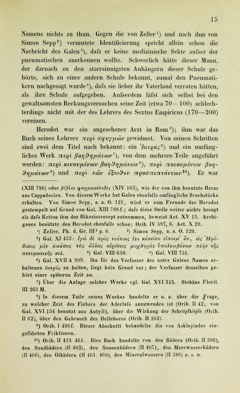 Namens nichts zu thun. Gegen die von Zeller1) und nach ihm von Simon Sepp2) vermutete Identificierung spricht allein schon die Nachricht des Galen3), dafs er keine medizinische Sekte aufser der pneumatischen anerkennen wollte. Schwerlich hätte dieser Mann, der darnach zu den starrsinnigsten Anhängern dieser Schule ge- hörte, sich zu einer andern Schule bekannt, zumal den Pneumati- kern nachgesagt wurde4), dafs sie lieber ihr Vaterland verraten hätten, als ihre Schule aufgegeben. Aufserdem läfst sich selbst bei den gewaltsamsten Reckungsversuchen seine Zeit (etwa 70— 100) schlech- terdings nicht mit der des Lehrers des Sextus Empiricus (170—200) vereinen. Herodot war ein angesehener Arzt in Rom6); ihm war das Ruch seines Lehrers ttsqI Gcpvy/jwv gewidmet. Von seinen Schriften sind zwei dem Titel nach bekannt: ein Yargo'g6) und ein umfäng- liches Werk tisqI ßofjd-tj^äroiv7), von dem mehrere Teile angeführt werden: nsgi xsvovjisvwv ßoijd-rjfxäicoy^), tzsqI noiov/isvcoy ßorj- xf-fl(jt.ccTU)Ve) und ttsqI toov e^coS-sv nqoanircxovxoov10). Er war (XIII 786) oder ßlßXoi (pciQ/uaxinSeg (XIV 103), wie der von ihm benatzte Heras aus Cappadocien. Von diesem Werke hat Galen ebenfalls umfängliche Bruchstücke erhalten. Von Simon Sepp, a.a.O. 121, wird er zum Freunde des Herodot gestempelt auf Grund von Gal. XIII 788f.; dafs diese Stelle weiter nichts besagt als dafs Kriton ihm das Hikesiosrecept entnommen, beweist Aet. XV 13. Archi- genes benützte den Herodot ebenfalls schon: Orib. IV 587, 6. Aet. X 29. ') Zeller, Ph. d. Gr. IIP p. 6. 2) Simon Sepp, a. a. O. 120. s) Gal. XI 432: lycö äk ngbg rovtoig Hzt xaxüvo tinotfi av, tos Hqö- Soiog /ih> ünaOug rag nlXag alqtotig ftox&rjgcig vnolafißavtav nXr\v rrjg nvtvpazixrjg ml. 4) Gal. VIII 630. =>) Gal. VIII 751. 6) Gal. XVIIA 999. Ihn für den Verfasser des unter Galens INameu er- haltenen IctTQÖg zu halten, liegt kein Grund vor; der Verfasser desselben ge- hört einer späteren Zeit an. ') Über die Anlage solcher Werke vgl. Gal. XVI 315. Stobaus Floril. III 263 M. 8) In diesem Teile seines Werkes handelte er u. a. über die Jrage, zu welcher Zeit des Fiebers der Aderlafs anzuwenden ist (Orib. II 42, von Gal. XVI 134 benutzt aus Antyll), über die Wirkung der Schröpfkö'pfe (Orib. II 62), über den Gebrauch des Helleboros (Orib. II 163). 9) Orib. I 496f. Dieser Abschnitt behandelte die von Asklepiades ein- geführten Friktionen. '<>) Orib. II 419. 461. Dies Buch handelte von den Bädern (Orib. II 386), den Sandbädern (11403), den Sonnenbädern (II 407), den Meerwasserbädern (II 466), den Ölbädern (II 461. 468), den Mineralwässern (II 386) u. s. w.