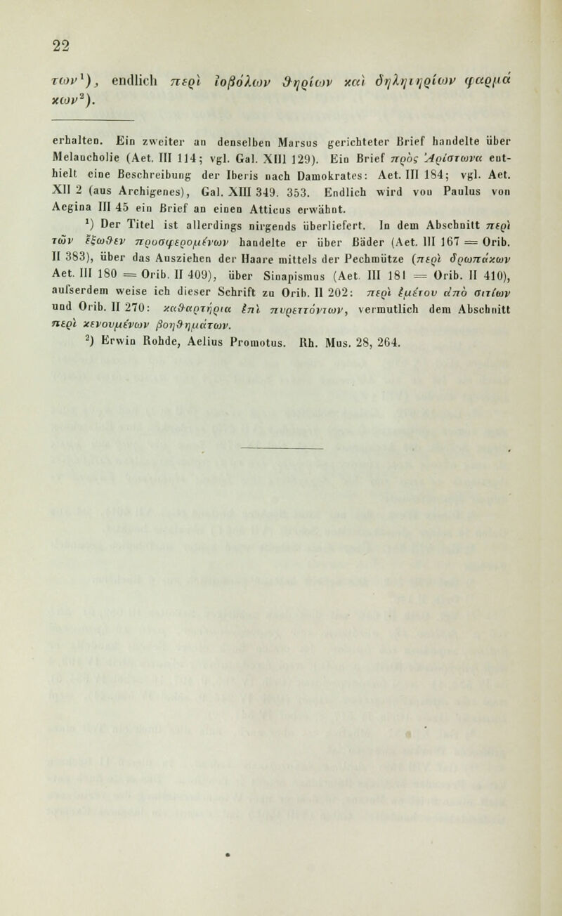 tiov^), endlich neql loßöhov d-^qiov xcu d)jhji>iq'uov (fciQjid xwv2). erhalteD. Ein zweiter an denselben Marsus gerichteter Brief bandelte über Melancholie (Aet. III 114; vgl. Gal. XIII 129). Ein Brief kqos 'AQtoiuva ent- hielt eine Beschreibung der Iberis nach Damokrates: Aet. III 184; vgl. Aet. XII 2 (aus Archigenes), Gal. XIII 349. 353. Endlich wird von Paulus von Aegina III 45 ein Brief an einen Attieus erwähnt. ') Der Titel ist allerdings nirgends überliefert. In dem Abschnitt ntg\ tiöv e£(o9tv TiQuaifeQo^ivoiv handelte er über Bäder (Aet. 111 167 = Orib. II 383), über das Ausziehen der Haare mittels der Pechmütze {ntQi d(><i)7idza)v Aet. III 180 = Orib. II 409), über Sinapismus (Aet. III 181 = Orib. II 410), aufserdem weise ich dieser Schrift zu Orib. II 202: nigi ifierov dnb anCmv und Orib. II 270: xa&apj^Qiu inl Tivgerrovicov, vermutlich dem Abschnitt ntQi xevovftivoiv ßorjfrrj/Liaitov. 2) Erwin Rohde, Aelius Promotus. Rh. Mus. 28, 264.