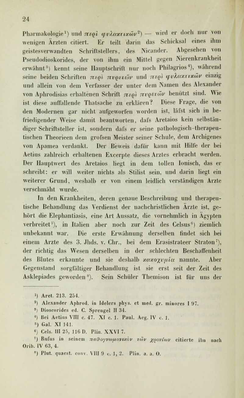 Pharmakologie1) und neQi (fvXaxrixwv2) — wird er doch nur von wenigen Ärzten citiert. Er teilt darin das Schicksal eines ihm geistesverwandten Schriftstellers, des Nicander. Abgesehen von Pseudodioskorides, der von ihm ein Mittel gegen Nierenkrankheit erwähnt3) kennt seine Hauptschrift nur noch Philagrios4), während seine beiden Schriften mql ttvqszwv und ntgl qm'ka%%i*&v einzig und allein von dem Verfasser der unter dem Namen des Alexander von Aphrodisias erhaltenen Schrift tiiqi nvQSTav benutzt sind. Wie ist diese auffallende Thatsache zu erklären? Diese Frage, die von den Modernen gar nicht aufgeworfen worden ist, läfst sich in be- friedigender Weise damit beantworten, dafs Aretaios kein selbstän- diger Schriftsteller ist, sondern dafs er seine pathologisch-therapeu- tischen Theorieen dem grofsen Meister seiner Schule, dem Archigenes von Apamea verdankt. Der Beweis dafür kann mit Hilfe der bei Aetius zahlreich erhaltenen Excerpte dieses Arztes erbracht werden. Der Hauplwert des Aretaios liegt in dem tollen Ionisch, das er schreibt: er will weiter nichts als Stilist sein, und darin liegt ein weiterer Grund, weshalb er von einem leidlich verständigen Arzte verschmäht wurde. In den Krankheiten, deren genaue Beschreibung und therapeu- tische Behandlung das Verdienst der nachchristlichen Ärzte ist, ge- hört die Elephantiasis, eine Art Aussatz, die vornehmlich in Ägypten verbreitet5), in Italien aber noch zur Zeit des Celsus6) ziemlich unbekannt war. Die erste Erwähnung derselben findet sich bei einem Arzte des 3. Jhds. v. Chr., bei dem Erasistrateer Straton7), der richtig das Wesen derselben in der schlechten Beschaffenheit des Blutes erkannte und sie deshalb ftaxo%vfjbia nannte. Aber Gegenstand sorgfältiger Behandlung ist sie erst seit der Zeit des Asklepiades geworden8). Sein Schüler Themison ist für uns der !) Aret. 213. 254. 2) Alexander Aphrod. in Idelers phys. et med. gv. minores 1 97. 3) Dioscorides ed. C. Sprengel II 34. 4) Bei Aetius VIII c. 47. XI c. 1. Paul. Aeg. IV c. 1. 6) Gal. XI 141. ') Cels. III 25, 116 D. Plin. XXVI 7. ') Rufus in seinem nuSoyvmuavw'ov roiv XQortiov citierte ihn nach Orib. IV 63, 4. 8) Plut. quaest. com. VIII 9 u. 1, 2. Plin. a. a. 0.