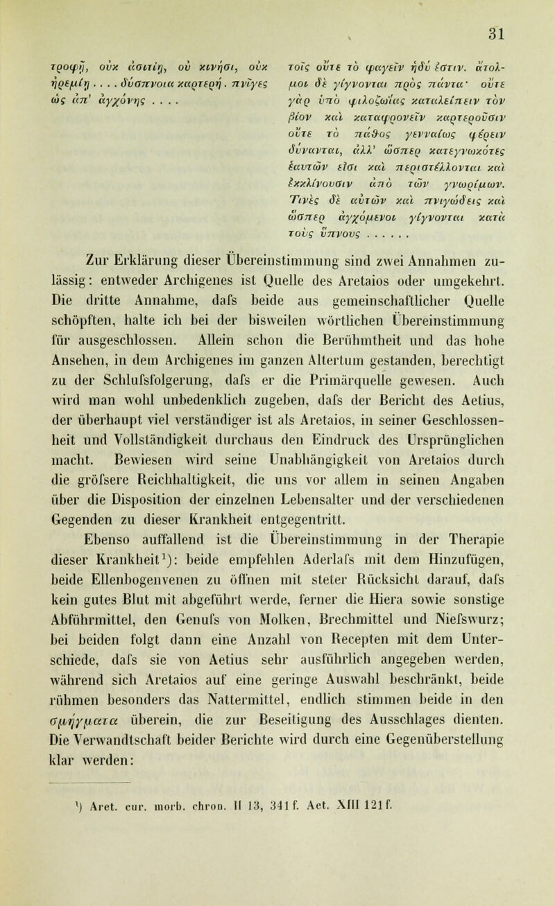 31 iQO(f>ij, ovx äairirj, ov xtvrjOi, ovx roTg obre ib ifiaytiv riäv loziv. oio/l- rigefilr). . . .Svanvoiu y.aQitori. nviyts f-ioi St ytyvovrai nqbg navxa' ovrt lig an' ccyxövTjg .... yao imb iptio£a>'ias xaxuXtinuv rbv ßtoV Xul XUTCUfQOVllV xaQTiQovaiv o'vie to nciS-oe ytvvalag iftQtiv övvuvTcti, äki.' uhstiiq xajsyroixoTig kuvxiöv eioi xal ntqiaxiXXovxai xal IxxUvovOiv unb xwv yvcootfiaiv. Tivis dt aixwv xal nviywStig xal diOnen ay%änivoi yiyvovrai xaxa rovg vnvovg Zur Erklärung dieser Übereinstimmung sind zwei Annahmen zu- lässig: entweder Ärcliigenes ist Quelle des Aretaios oder umgekehrt. Die dritte Annahme, dafs beide aus gemeinschaftlicher Quelle schöpften, halte ich bei der bisweilen wörtlichen Übereinstimmung für ausgeschlossen. Allein schon die Berühmtheit und das hohe Ansehen, in dem Ärcliigenes im ganzen Altertum gestanden, berechtigt zu der Schlufsfolgerung, dafs er die Primärquelle gewesen. Auch wird man wohl unbedenklich zugeben, dafs der Bericht des Aetius, der überhaupt viel verständiger ist als Aretaios, in seiner Geschlossen- heit und Vollständigkeit durchaus den Eindruck des Ursprünglichen macht. Bewiesen wird seine Unabhängigkeit von Aretaios durch die gröfsere Reichhaltigkeit, die uns vor allem in seinen Angaben über die Disposition der einzelnen Lebensalter und der verschiedenen Gegenden zu dieser Krankheit entgegentritt. Ebenso auffallend ist die Übereinstimmung in der Therapie dieser Krankheit1): beide empfehlen Aderlafs mit dem Hinzufügen, beide Ellenbogenvenen zu öffnen mit steter Rücksicht darauf, dafs kein gutes Blut mit abgeführt werde, ferner die Hiera sowie sonstige Abführmittel, den Genufs von Molken, Brechmittel und Niefswurz; bei beiden folgt dann eine Anzahl von Recepten mit dem Unter- schiede, dafs sie von Aetius sehr ausführlich angegeben werden, während sich Aretaios auf eine geringe Auswahl beschränkt, beide rühmen besonders das Nattermittel, endlich stimmen beide in den (t^TJy^aia überein, die zur Beseitigung des Ausschlages dienten. Die Verwandtschaft beider Berichte wird durch eine Gegenüberstellung klar werden: