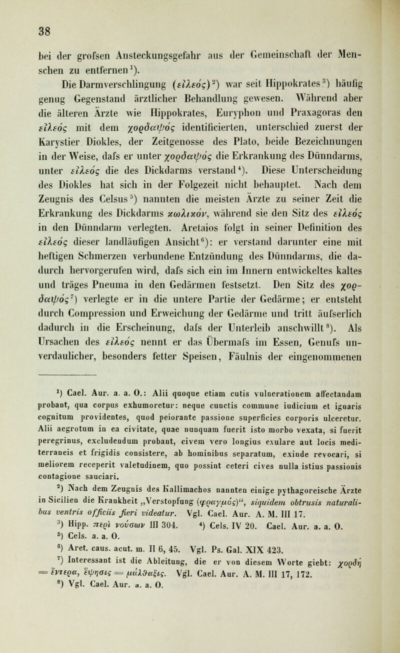 bei der grofsen Ansteckungsgefahr aus der Gemeinschaft der Men- schen zu entfernen1). Die Darmverschlingung (sttsö?)2) war seit Hippokrates?) häufig genug Gegenstand ärztlicher Behandlung gewesen. Während aber die älteren Ärzte wie Hippokrates, Euryphon und Praxagoras den sllfög mit dem %OQÖaip6g identificierten, unterschied zuerst der Karystier Diokles, der Zeitgenosse des Plato, beide Bezeichnungen in der Weise, dafs er unter xogöaipog die Erkrankung des Dünndarms, unter tiXsög die des Dickdarms verstand4). Diese Unterscheidung des Diokles hat sich in der Folgezeit nicht behauptet. Nach dem Zeugnis des Celsus5) nannten die meisten Ärzte zu seiner Zeit die Erkrankung des Dickdarms xwhxov, während sie den Sitz des slXsög in den Dünndarm verlegten. Aretaios folgt in seiner Definition des elleög dieser landläufigen Ansicht6): er verstand darunter eine mit heftigen Schmerzen verbundene Entzündung des Dünndarms, die da- durch hervorgerufen wird, dafs sich ein im Innern entwickeltes kaltes und träges Pneuma in den Gedärmen festsetzt. Den Sitz des %oq- daipög7) verlegte er in die untere Partie der Gedärme; er entsteht durch Compression und Erweichung der Gedärme und tritt äufserlich dadurch in die Erscheinung, dafs der Unterleib anschwillt8). Als Ursachen des eileög nennt er das Übermafs im Essen, Genufs un- verdaulicher, besonders fetter Speisen, Fäulnis der eingenommenen ') Cael. Aur. a. a. 0.: Alii quoque etiam cutis vulnerationem aöectandam probaDt, qua corpus exhumoretur: neque cunctis commune Judicium et igoaris cognitum providentes, quod peiorante passione superficies corporis ulceretur. Alii aegrotum in ea civitate, quae nunquam fuerit isto morbo vexata, si fuerit peregrinus, exeludendum probant, civem vero longius exulare aut locis medi- terraneis et frigidis consistere, ab hominibus separatum, exinde revocari, si meliorem reeeperit valetudinem, quo possint ceteri cives nulla istius passionis contagione sauciari. 2) Nach dem Zeugnis des Kallimachos nannten einige pythagoreische Ärzte in Sicilien die Krankheit „Verstopfung {(fQay/uög), liquidem obtrusis naturali- bus ventris ofßciis fieri videatur. Vgl. Cael. Aur. A. M. III 17. 3) Hipp. 7icq\ vovocov III 304. 4) Cels. IV 20. Cael. Aur. a. a. 0. 6) Cels. a. a. 0. 6) Aret. caus. acut. in. II 6, 45. Vgl. Ps. Gal. XIX 423. ') Interessant ist die Ableitung, die er von diesem Worte giebt: /o^äri = iviiga, exprjoc; = fi(ii.9ufrs. Vgl. Cael. Aur. A. M. III 17, 172. 8) Vgl. Cael. Aur. a. a. 0.