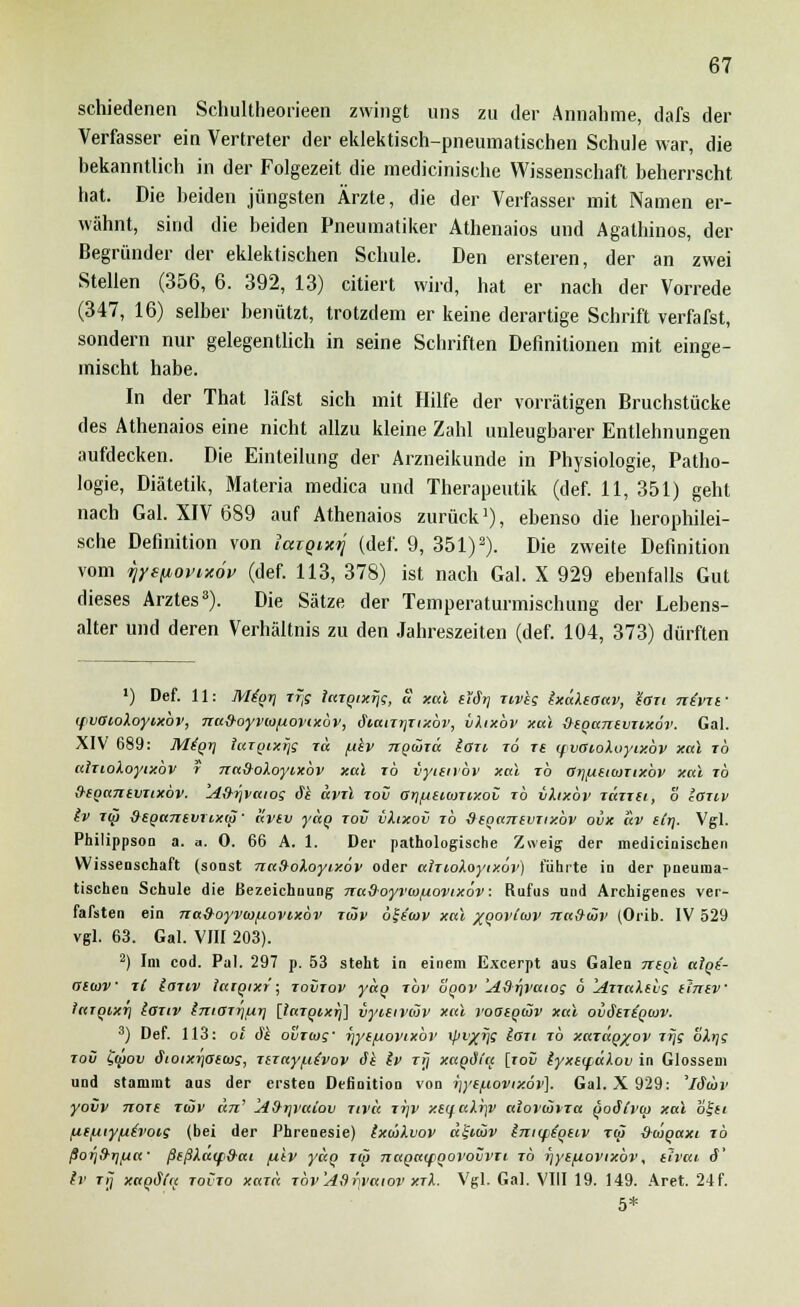 schiedenen Schultheorieen zwingt uns zu der Annahme, dafs der Verfasser ein Vertreter der eklektisch-pneumatischen Schule war, die bekanntlich in der Folgezeit die medicinische Wissenschaft beherrscht hat. Die beiden jüngsten Ärzte, die der Verfasser mit Namen er- wähnt, sind die beiden Pneumatiker Athenaios und Agathinos, der Begründer der eklektischen Schule. Den ersteren, der an zwei Stellen (356, 6. 392, 13) citiert wird, hat er nach der Vorrede (347, 16) selber benützt, trotzdem er keine derartige Schrift verfafst, sondern nur gelegentlich in seine Schriften Definitionen mit einge- mischt habe. In der That läfst sich mit Hilfe der vorrätigen Bruchstücke des Athenaios eine nicht allzu kleine Zahl unleugbarer Entlehnungen aufdecken. Die Einteilung der Arzneikunde in Physiologie, Patho- logie, Diätetik, Materia medica und Therapeutik (def. 11, 351) geht nach Gal. XIV 689 auf Athenaios zurück1), ebenso die herophilei- sche Definition von lazQixxj (def. 9, 351)2). Die zweite Definition vom rjysfiovixöv (def. 113, 378) ist nach Gal. X 929 ebenfalls Gut dieses Arztes3). Die Sätze der Temperaturmischung der Lebens- alter und deren Verhältnis zu den Jahreszeiten (def. 104, 373) dürften ') Def. 11: M£gr\ xr,g laxgixfjg, a xal i'iär) Tivkg IxaXeoav, S-Gti nivif ifvOioXoyixbv, na{hoyvio/j.ovixbv, äiaixTjxixbr, vXixbv xal &ega7itvxixöv. Gal. XIV 689: Migrj targixijg xa fikv ngöixd iaxi xo re (pvoioXoytxbv xal xb aixioXoyixbv r nad-oXoyixbv xal rb iyietrbv xal rb arj/ueicuxixbv xal rb ihcga7xevxixbv. 'A&ijvaioq Si dvil xov or]fjsi<oTixov ib vhxbv xdxxei, o laxt-v (v xü) &ega7i(vxLxu)' avtv ydg xov vXixov xb deganevxixbv ovx av itr\. Vgl. Philippson a. n. 0. 66 A. 1. Der pathologische Zweig der medicinischen Wissenschaft (sonst naSoXoyixov oder aixioXoyixov) führte in der pneuma- tischen Schule die Bezeichnung Trafhoyrco/uovixöv: Rufus und Archigenes ver- fafsten ein nad-oyvwfiovixov x<JJv ölsatv xal /govdov nafrüiv (Orib. IV 529 vgl. 63. Gal. VIII 203). 2) Im cod. Pal. 297 p. 53 steht in einem Excerpt aus Galen ntgl aigi- asajv xC laxiv taxgixt; xoiixov ydg ibv ogov 'AdrjVatog 6 AxxaXsbg itniv iaTQixr) laxiv (rxiaxtjurj [largixrj] vyieivcov xal voatgiüv xal ovStrigoiv. 3) Def. 113: ol äk ovrwg' lyytfiovixbv yjv/ijg laxi to xaxäg^ov xrj; ohjg xov tyov ätoixTjata);, xzxaypivov Si Iv xtj xagöi'a [xoii lyxeqdXov in Glossem und stammt aus der ersten Definition von T)yefiovtz.6v]. Gal. X 929: 'läojv yovv noxe T(äv an' Afrrjratov xivä xr\v xsqaXrjV aiovolixa goSli'cp xßl ofsi fiefxiyfih'ois (bei der Phrenesie) IxojXvov «f«oi> intiptgtiv Tai &ojgaxi xb ßorjfrrjfxa' ßtßXacpfrai fitv yäg xa) nagatfgorovvxt xb ijys/xovixbv, tlvai 6' ir Ti; xagdfa toCxo xaxä xbv'Adtwaiov xxX. Vgl. Gal. VIII 19. 149. Aret. 24f. 5*