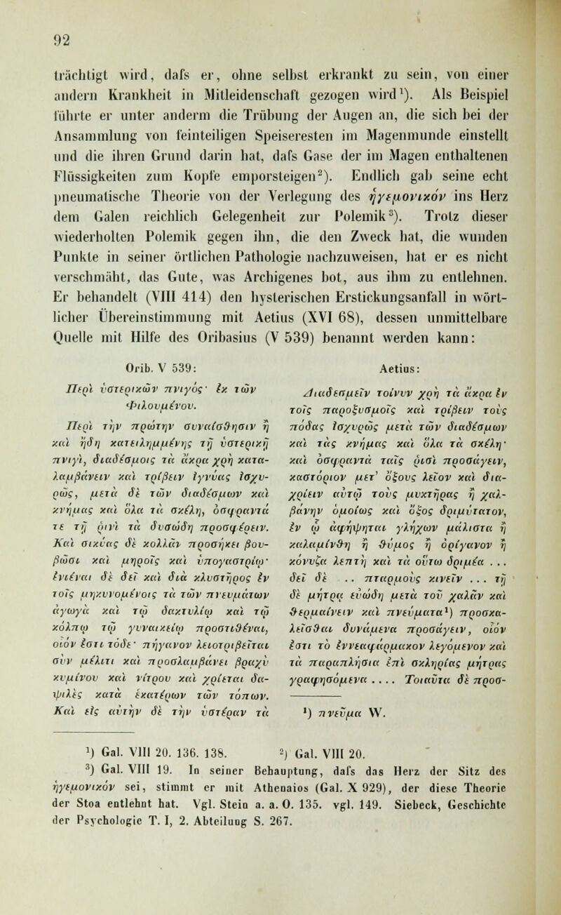 trächtigt wird, dafs er, ohne selbst erkrankt zu sein, von einer andern Krankheit in Mitleidenschaft gezogen wird1). Als Beispiel führte er unter anderm die Trübung der Augen an, die sich bei der Ansammlung von feinteiligen Speiseresten im Magenmunde einstellt und die ihren Grund darin hat, dafs Gase der im Magen enthaltenen Flüssigkeiten zum Kopfe emporsteigen2). Endlich gab seine echt pneumatische Theorie von der Verlegung des yytjiovixöv ins Herz dem Galen reichlich Gelegenheit zur Polemik3). Trotz dieser wiederholten Polemik gegen ihn, die den Zweck hat, die wunden Punkte in seiner örtlichen Pathologie nachzuweisen, hat er es nicht verschmäht, das Gute, was Archigenes bot, aus ihm zu entlehnen. Er behandelt (VIII 414) den hysterischen Erstickungsanfall in wört- licher Übereinstimmung mit Aetius (XVI 68), dessen unmittelbare Quelle mit Hilfe des Oribasius (V 539) benannt werden kann: Orib. V 539: IIiqI vaiiQixiäv nnyöf Ix luv Tltnl jtjv ngtinrir awalaSriaiv f] xal rjSrj xaitiXijftfA^vijg lij vGTIQixrj nviyi, diaötofioig lit lixna x(>h xaia- Xafjßavtiv xal TQlßuv lyvvug loyv- piüg, naü Si rwv dtaStofjtav xal xi'ijuag xal oXa lu ax(Xr), baqQaviä If Tf7 QIVl 7« (iliatliSl TIQOOiftgttV. Kai aixvag äi xoXXciv 7iQoa>]xa fiov- ßiöai xal firjQoig xal vnoyaajqiof (ytdai ät dtl xal diu xXvai^qog Iv joTg ixrjxvvo^ivoig ro iwv nriv/jcawv äytuyä xal rw öaxivXi'io xal tu xoXnia iqi yvvaixiicij ngoari^vac, oiov iaxi löife ■ n-qyavov XtioTQißtnat, ovv fxiXixi xal nqoaXaußavti ßpayv xvfiCvov xal riigov xal yqittai äa- \piXig xaxa ixariqiov tiöv iotiojv. Kai dg bvitjv dt ir\v vaiiqav t« Aetius: diaderr/utiv roivvv xoh r« «xqa iv rotg 7ittQ0%vB[AOig xal jqißtiv Toig noSag ioyuqwg /utri< i(öv dia<Stofiu>v xal Tag xvrjuag xal öXa ja ox(Xr)' xal bßifQaviu raig ijiol nqoaäytiv, xaaioqiov ,u£r' o£ovg Xuov xal dia- Xqitiv avT(ji rovg /uvxtijqag t] /«/l- ßavrjv öfioioig xal ofoj Sqifiviaiov, Iv ü> ä(firj\pr]rai yXr\%iav fiaXtoia »J xu).afA(v9r) rj Svfiog r\ öqlyavov r\ xovv£a Xtnrrj xal 111 o'inio äqifiia . .. dtl dt .. nraq/uobg xtvetv ... ti] dt firiTQa tvaidi] /JtTu tov /aXäv xal xtiQ^uaivetv xal nvtvfiara1) nqoaxa- XtiaSai dvvä/utva nqoaäytiv, olov lau rö Ivveaifaq/Mtxov Xtyöfuvov xal ja 7raqci7iXi)aia tnl oxXtjqtag firjrqag yqaifiriaofitva .... Toiavia dt nqoa- ') nvtvfia W. ]) Gal. VIII 20. 136. 138. 2) Gal. V1H 20. 3) Gal. VIII 19. In seiner Behauptung, dafs das Herz der Sitz des iiytfiovixöv sei, stimmt er mit Athenaios (Gal. X 929), der diese Theorie der Stoa entlehnt hat. Vgl. Stein a. a. 0. 135. vgl. 149. Siebeck, Geschichte der Psychologie T. I, 2. Abteilung S. 267.