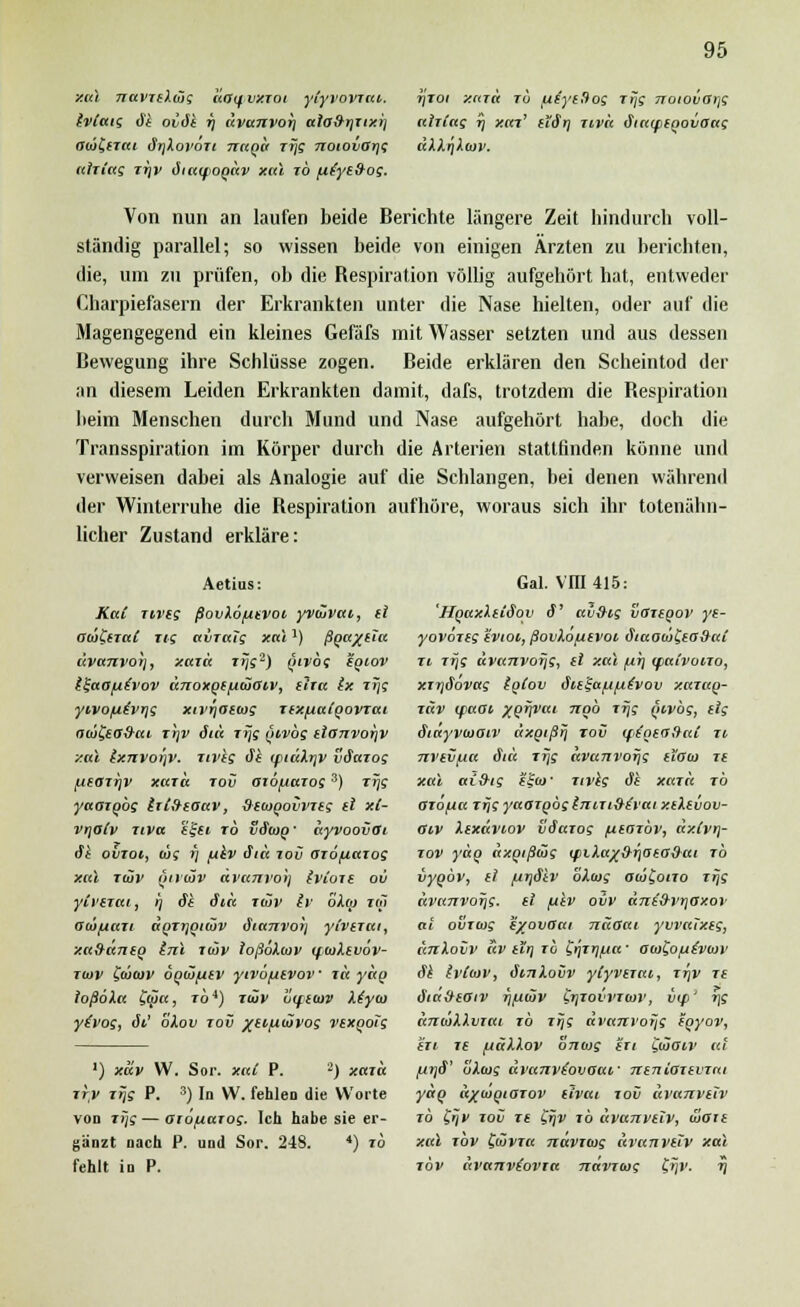 xal navTtXoig daifvxTot ytyvovrai. rjroi xard to u^ytüog Trjg noiovaifi Ivlatg dt oiäk tj «vanvorj alo&tjTtxi] ahiag ij xar' ti'ärj Tiva fitatptgovoag ObiClTtti drjXovoTi nagd rijg nowvOrjg äXXriXwv. ahiag Tyv diaifogdv xal ib fifytfrog. Von nun an laufen beide Berichte längere Zeit hindurch voll- ständig parallel; so wissen beide von einigen Ärzten zu berichten, die, um zu prüfen, ob die Respiration völlig aufgehört hat, entweder Charpiefasern der Erkrankten unter die Nase hielten, oder auf die Magengegend ein kleines Gefäfs mit Wasser setzten und aus dessen Bewegung ihre Schlüsse zogen. Beide erklären den Scheintod der an diesem Leiden Erkrankten damit, dafs, trotzdem die Bespiration beim Menschen durch Mund und Nase aufgehört habe, doch die Transspiration im Körper durch die Arterien stattfinden könne und verweisen dabei als Analogie auf die Schlangen, bei denen während der Winterruhe die Respiration aufhöre, woraus sich ihr totenähn- licher Zustand erkläre: Aetius: Kai Tiveg ßovXö/utvoi yvCJvai, tl aiä&iaC Tig ai/Tcrfg xal*) ßga^ttu civanvot], xaid Trjg2) girbg sgwv i^aafiivov änoxge/^ulaiv, tlia Ix Ttjg yivo(Jiivr\g xivrjOtiog Ttx/^algovTai atö&O&ai rrjv ätä rijg givbg tlanvor)V xal lxnvor)V. Tivkg öl rptüXrjV väciTog /LieOTrjv xara tov oio/jutos 3) Trjg yaazQÖg lit&toav, &tu>govVTtg tl xC- vtjolv ziva e't-ti to vdtog' dyvoovOi ik ovioi, wg i] pkv äia tov aiofiatog xal tiöv öivmv dvanro)) (vioit ov yii'tTai, i; äk äia r<üv Iv bXo) im aca/AUTi aQTrjQitöv dianvoj] yivezai, xa&äntg Inl luv loßoXiav ifwXtvöv- tiuv fedcuj' ogio/jtv yivbfitvov' i« ydg ioßöXa £<£>«, iö4) TÜV hiftiov Xiyio yivog, öi' oXov rov /eiftwvog vsxooig ') xav W. Sor. xaC P. '-) xaid ttv Trjg P. 3) In W. fehlen die Worte von rijg — aiöfiaiog. Ich habe sie er- gänzt nach P. und Sor. 248. *) ib fehlt in P. Gal. VIII415: 'HgaxXtiöoy ä' av&ig vGTtgov yt- yovoTtg tvioi, ßovXofitvoi diaotolitoSat ii rijg dva7ivorjg, et xal /nr) tpaivoiro, xitjäovag IqCov Sie^a/u/ut'vov xaiag- tuv (faai yofjvat ngb Trjg givbg, tlg Siayvioaiv dxgißrj tov tft'gtofiai n nvtvfxa <Ji« Trjg dvanvorjg iioto if xal ai&ig ffa>' tivkg äk xara tö atöfia rijg yaargbgijiiTt&t'vai xtXtvov- aiv Xtxdviov vdarog /utarbv, dxJvrj- rov yäg äxgißüg <piXa/&r]ota&ai rb vygbv, tl /uijäkv bXwg aii^ono rijs dvanvorjg. tl fikv ovv äni&vrjOy.or al o&Tcug iyovaai näoai yvvaixtg, änXovv dv tirj rö Cyrrj/na' O(o£ofj('i>(i>i> äk h'tcoi', öinlovv ylyvtiat, ttjv Tt äiäittotv ripäiv biTOVVTiov, btp' rjg äncoXXviai rb rrjg di'anrofjg tgyov, tri 7£ fjäXXov OTitog tri yüaiv al fi>]S' oXwg avanviovaai,' ntnioitvjai ydg a/iogiOTOv tivai iov ctvanvttv ib £rjv Tov Tt Srjv TÖ dvanvtiv, äait xal tov CdüVTa navitog ävanvttv xal töv ävanve'oVTa nävraig f?jj'. ij