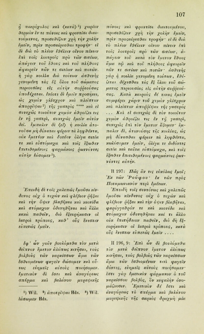 5 n ixgöxoXog xai (xurli)') %wqIov &(q[j.ov iv ie novoig xai (fQoviiai diai- Toiifitvog, 7iQoai&i'Ceiv XQV ttjv %oXriv (/uiiv, nglv ngooaigio&ai TgotftjV il Je diu io nXe'ov t&iXav oivov nCvtiv inl toig XovrgoTg ngb luv atittov, dndyeiv tov edov; xai tov nliftovs dyaigeTv Tmv T£ aniiov xid noTiäv. i\ ydg xoiXla äid tovioiv daSevrjg yivofjtvr) rag £f bXov toO aw/uarog 7tiQiovatag ttg uviijv ovg'geovoag vTToäixeTai. Ivioit it f/uilv ngoarjxii, dg /v/jov yXCaxQov xai nXöaiov dnoggiipai2) jrjg yadrobg **** xai ei auve/äg toiovtov xv^öv dügolUi rtg Iv rrj yaGzol, avvf/iüg tfjtiv avrüv äet. ifxnuXiv 6t (tT) w, xoiXia äro- vovoa /ut] düvaiai ife'geiv rd Xrjif&e'VTtt, ovx f/iertov xai Soiiov bXiya anla re xai lioiöfiaxa xai rotg 'e^ioStv tnm&efie'voig ifaQfiäxotg giowiivreg avrrjv tdoo/xev3). 'Eneiirj elf rolg xaXeniug Ipovat, xtv- ävvog ovx ° TVX''>1' xut fXtßiov grj'^ai xai tr\v bipiv ßXnßrjvai xai xiovlda xai aröfiaxov 6u*vv>j9rjvtti xai aXXa xaxü na9tiv, äib i^evg^xaaiv ol laTQoi Tgonovg, xa&' ovg ZveOTiv evnerajg t/jeTv. iif>' mv yovv ßovXö/je9a tov /utiä Seinvov (jutrov äXvncvg xivrjaai, roiig ßoXßoiig twv ragxiaauv a/uu tü>v ie&toue'viov (faytTv Swaofiev xai ov- riog evrjfieig «viovg noirßofxev. t/uerixbv ö*t iort xai dvayvgecog anig/xu xai ßaXavov /uvgerptxfjg *) Wil. J) dnoTghpai Hds. s) Wil. iäaiofitv Hds. novoig xai ifgoviiai, ätanovue'vov, 7iQoat&t£ttv xQI xhv /oXijV iiitiv, nglv ngognigeoSeii TgoiffjV ll de diu rb nXe'ov t&eXeiv oi'vov nlveiv tnl roTg XovTgoTg nob tüv anttov, d- ndyeiv tov xaia jbv iuerov edovg aiia tcü xai tov nXrj&ovg dipaigeiv tüv re aiTiwv xai noTiäv • da&evrjg ydg rj xoiXia yivofxivr] tovtidv, i&i- &Tai ätxea&ai Tag 1% bXov tov aia- fjaTog niQiovolag eis avTTjV ov^qcov- Oag. KaTa xaigovg <f^ Tirag {fjiiv Ovniftqti xagiv rov xv/uöv yXloyj>ov xai nXüOTov änoQ'iinpai Ttjg yaorpög . . . Kai il avrixiüg äi tov toiovtov Xvjx'ov d&got'Cfi Tig Iv ttj yampl, avvtx<i>g inl tov eftiTov li^o/niv e/i- naXiv 6i, uTovovorjg iijf xoiXi'ag, dg /jfi dvvaodat (figtiv T« Xrjif&tvTa, xwXvoojuev ifttiv, öXt'yu if äiäövTtg ßirla xai Tavia evaro^axa, xai Toig ffra^fv t'nni&ifxt'voig (faQfiäxoig quiv- vvvTtg avTrjV. 11 197: ndäg uv Tig tixoXtog tftol; 'Ex tiöv 'Poixfov Ix rtöv ngög IJoTa/uoiviavov negl Ifttraiv. 'Ernto*}] rotg avvTÖrwg xai xaXintüg Ifiovat xtvSvvog ovx b tvxiöv xai (fXtßiov gr)£ai xai ttjv bxpiv ßXaßrjvai, (fagvyyeSgöv re xai xioviäa xai OTOfiaxov ö&vvri^TJrai xai ti dXXo ovx inn^äfiov na&iiv, ö*ib 6*i] l£- svgrixaaiv ol laTgol Tgönovg, xaTa o?f iviGTw thntiüis l(iöv .... II 196, 9: 'Eni iöv äe ßovXofxiüa t'ov find äiinvov i/jctov dXi/mog xivrjaai, ioi)f ßoXßovg twv vagxlooiav äfia rivv lodiofje'voiv Tirl ipayctv öovng, iv>]fi€tg avTovg noirfroj-iiv €Oti ydg ifxtTixbv (fdgfjaxov b tov vagxiaaov ßoXßbg, ov xiifaXrjV ovo- fjd£ovOiv. 'EfilTtxbv äi lau xai dvayvgetog to entglitt xai ßaXavov uvgitpixrjg r^if oagxbg dgax/ji) fila