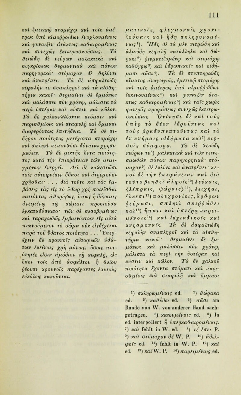 xal Ifieructj) aroftü^o} xal zolg itfii- zgaig vnb aifjioQ'göiötov ivoj(Xovfiivoig xal yvvaiglv äiäxzwg xafraioofitvaig xal avi'f/dig ixzizntooxovOaig. Tä &ei(öir] öi rtvQtov iiuXaxzixä xal avyxotatiug &iQ[iavzixä xal növtiv nagrjyogixa' az6fja%ov öi ^rjXüvii xal üvazninti. Tä öi äaqaXtuiör] xeifaXrjV zt avft7zi.tjQoi xal zä alo&r]- ZTjQia xaxoi' fKg^alvtt öi i/i{iöv<ag xal fxaXäaati aiv xqovoj, /uaXtota zä izegl vozioav xal xvoziv xal xiäXov. Tä öi %ttXxav9LCovza azö/uazi xal nagiafr/utoig xal 0za<pvXrj xal ouuarji ötaifiQovztog Inizrjöiia. Tä öi 01- ör/QOv noiözrjzog Lttzt/ovza azofiä/cp xal arzXrjvl nnzovfröoi övvazai/Qrjai,- filvtiv. Tä öi fjixzrjg üvza noiözr\- zos xazä zijf tnixgäzeiav züv fxtfii- yfxivurv ivtpyu. /Iti öi xa&iarwai zoTg avzotfvtaiv vöaai xal äzgtfiovai, ZQrjodaf . . . öiä zovto xal zäg t/j.- ßäaag zäg (lg zb Söojq xgh noitTo&cti xaziovzag äHoovßüig, oniag »j öui'a/xig äveifjtvci) zw aio/uan ngooiovoa iyxazaövaaizo' ztäv öi oiooßrjftircog xal zagaguiöüg iftßaivovziov (ig etvzä nvxvoviuevov zb acöfta ovx dgJ^/£r<u nagä zov vöazog noiözrjza . . . 'Yneg- fyetv öi xgovvotg avzoipvdiv vöa- ztuv (xdvoig xgr] fiövon, oaotg not- ozz\z{g tlaiv ä/uoöioi zij xiqaXtj, cüs baot zolg dnb äaipdXzov r) &it'ou giovai x.QovvoTg nagdxovzsg iavzovg ivxöXiog xaxovvzai. /uazixotg, qpXey/xovalg /qovi- iovOaig xal ijör) axXrjgvvo[*i- vaig1). Hörj öi zä (jiv vizgcööt] xal äX/jwörj xKfuXtj xazdXXriXa xal Sio- gaxi2) gtv/jazitofxivo} xal azofiä/uj xu9vygu>3) xal vögcomxolg xal olörj- fxaau ?r«(Ti4). Tä öi Ozvnzr\gi<oör\ aXfiazog ävayioyalg, ff/izixü azo/jä/oj xal zotg ä/utzgcog vnb ai/uog'go'iötoi' Ixxtvovfitvotg*') xal yvvai'ilv äza- xzcug xa&aigo/th'aig6) xal zaTg/(oglg (favigäg ngoyäoiiog avi'f/äig fxzizgm- axovaaig 'OvCvrjOi öi xal zovg vnig zb öiov lögovvzag xal zovg ßgaövntnzovvzag xal zä iv xVTj/jaig olörj [taza xaV) xig- aoTg aifMfOQtt. Tä öi ftixoör) vevgiov ztB) fiaXaxuxä xal zwv zare- a/ucüötöp noi'iov naqriyoQrjZixä' azo- fj.a%ov^) öi IxXvti xal ävazotnii' xt- vol öi zrjv Iniifävtiav xal öiä zovzo ßor]S-(T äX(fo!gw) Xevxaig, (Xengaig, if/iöga ig) n), Xeixrjai, 'dXxtoil,)noXv%Qovtoig,ägdQ(ov (>ev[ia<Ji, atiXrjvl ax ifiöoiöei x«i,s) r\nazi xal voziget naoei- ^^voif) xal io%iaöi x oig xal xvr)0 povaig. Tä öi äaifaXzcoörj x«faXrjV Ov[i7iXr]Qot xal zä aia&rj- zrjqia xaxoi ' &€Qfta(vu öi £/U- fiovoig xal ftaXäaan avv XQovh), fxaXiaza zä mgl zrjV ioztgav xal xvaziv xal xiäXov. Tä öi ^«Axoü noiözrjza exovTa Ozöjtazt xal naoi- o&fiioig xal ataifvXrj xal b/u/zaai ') axXr]oa>fi£vaig ed. 2) &iögaxa ed. 9) xa&üöio ed. 4) näoi am Rande von W. von anderer Hand nach- getragen. 5) xevovfutvotg ed. 6) In ed. interpoliert f) vninxaSaioofiivaig. 7) xal fehlt in W. ed. ») zi iazi P. 9) xal azöfiaxov öi W. P. 10) äöiX- <fotg ed. «) fehlt in W. P. I2) xaC ed. ls)xat\V. P. ,4) nagtiftivaig ed.