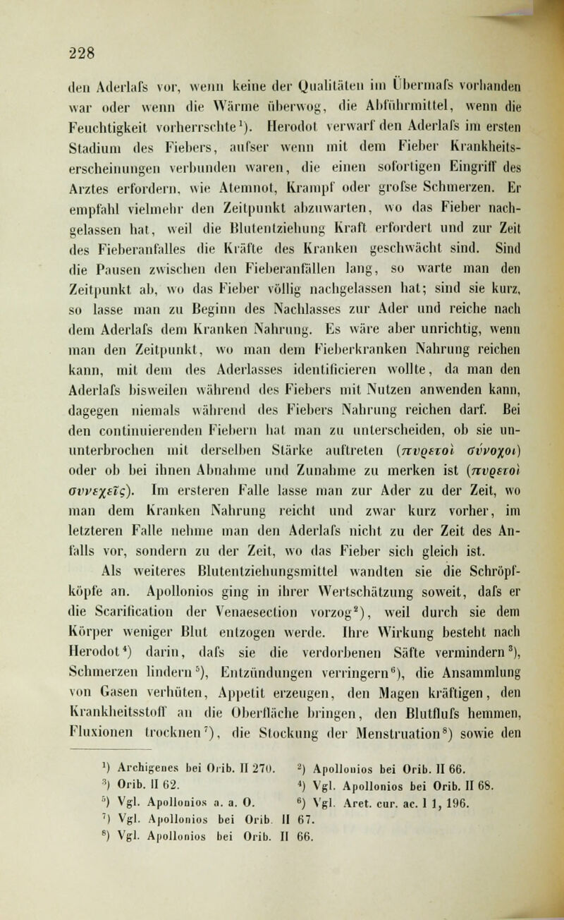 den Aderlafs vor, wenn keine der Qualitäten im Übermaß vorhanden war oder wenn die Wärme überwog, die Abführmittel, wenn die Feuchtigkeit vorherrschte'). Herodot verwarf den Aderlafs im ersten Stadiuni des Fiebers, aufser wenn mit dem Fieber Krankheits- erscheinungen verbunden waren, die einen sofortigen Eingriff des Arztes erfordern, wie Atemnot, Krampf oder grofse Schmerzen. Er empfahl vielmehr den Zeitpunkt abzuwarten, wo das Fieber nach- gelassen hat, weil die Blutentziehung Kraft erfordert und zur Zeit des Fieberanfalles die Kräfte des Kranken geschwächt sind. Sind die Pausen zwischen den Fieberanfällen lang, so warte man den Zeitpunkt ab, wo das Fieber völlig nachgelassen hat; sind sie kurz, so lasse man zu Beginn des Nachlasses zur Ader und reiche nach dem Aderlafs dem Kranken Nahrung. Es wäre aber unrichtig, wenn man den Zeitpunkt, wo man dem Fieberkranken Nahrung reichen kann, mit dem des Aderlasses identificieren wollte, da man den Aderlafs bisweilen während des Fiebers mit Nutzen anwenden kann, dagegen niemals während des Fiebers Nahrung reichen darf. Bei den continuierenden Fiebern hat man zu unterscheiden, ob sie un- unterbrochen mit derselben Stärke auftreten (jtvqstoI övvo%oi) oder ob bei ihnen Abnahme und Zunahme zu merken ist {nvqsiol avvixslg). Im ersteren Falle lasse man zur Ader zu der Zeit, wo man dem Kranken Nahrung reicht und zwar kurz vorher, im letzteren Falle nehme man den Aderlafs nicht zu der Zeit des An- falls vor, sondern zu der Zeit, wo das Fieber sich gleich ist. Als weiteres Blutentziehungsmittel wandten sie die Schröpf- köpfe an. Apollonios ging in ihrer Wertschätzung soweit, dafs er die Scarilication der Venaesection vorzog8), weil durch sie dem Körper weniger Blut entzogen werde. Ihre Wirkung besteht nach Herodot4) darin, dafs sie die verdorbenen Säfte vermindern8), Schmerzen lindern5), Entzündungen verringern6), die Ansammlung von Gasen verhüten, Appetit erzeugen, den Magen kräftigen, den Krankheitsstoff an die Oberfläche bringen, den Blutflufs hemmen, Fluxionen trocknen7), die Stockung der Menstruation8) sowie den ') Archigenes bei Orib. II 270. 3) Apollonios bei Orib. II 66. 3) Orib. II 62. <) Vgl. Apollonios bei Orib. II 68. 5) Vgl. Apollonios a. a. 0. 6) Vgl. Aret. cur. ac. 1 1, 196. 7) Vgl. Apollonios bei Orib II 67. 6) Vgl. Apollonios bei Orib. II 66.