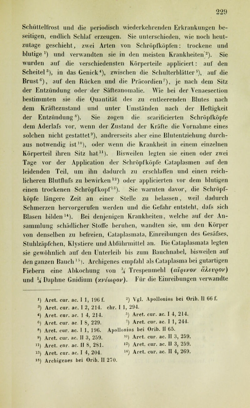 Schüttelfrost und die periodisch wiederkehrenden Erkrankungen be- seitigen, endlich Schlaf erzeugen. Sie unterschieden, wie noch heut- zutage geschieht, zwei Arten von Schröpfköpfen: trockene und blutige:) und verwandten sie in den meisten Krankheiten'2). Sie wurden auf die verschiedensten Körperteile applieiert: auf den Scheitel3), in das Genick4), zwischen die Schulterblätter6), auf die Brust6), auf den Rücken und die Präcordien7), je nach dem Sitz der Entzündung oder der Säfteanomalie. Wie bei der Venaesection bestimmten sie die Quantität des zu entleerenden Blutes nach dem Kräftezustand und unter Umständen nach der Heftigkeit der Entzündung8). Sie zogen die scarificierten Schröpfköpfe dem Aderlafs vor, wenn der Zustand der Kräfte die Vornahme eines solchen nicht gestattet9), andrerseits aber eine Blutentziehung durch- aus notwendig ist10), oder wenn die Krankheit in einem einzelnen Körperteil ihren Sitz hat11)- Bisweilen legten sie einen oder zwei Tage vor der Application der Schröpfköpfe Cataplasmen auf den leidenden Teil, um ihn dadurch zu erschlaffen und einen reich- licheren Blutflufs zu bewirken12) oder applicierten vor dem blutigen einen trockenen Schröpf köpf13). Sie warnten davor, die Schröpf- köpfe längere Zeit an einer Stelle zu belassen, weil dadurch Schmerzen hervorgerufen werden und die Gefahr entsteht, dafs sich Blasen bilden14). Bei denjenigen Krankheiten, welche auf der An- sammlung schädlicher Stoffe beruhen, wandten sie, um den Körper von denselben zu befreien, Cataplasmata, Einreibungen des Gesäfses, Stuhlzäpfchen, Klystiere und Abführmittel an. Die Cataplasmata legten sie gewöhnlich auf den Unterleib bis zum Bauchnabel, bisweilen auf den ganzen Bauch] 5). Archigenes empfahl als Cataplasma bei gutartigen Fiebern eine Abkochung von a,£ Trespenmehl (cäqivov äksvQOv) und U Daphne Gnidium (xvsioqov). Für die Einreibungen verwandle ') Aret. cur. ac. I 1, 196 f. 2) Vgl. Apollonios bei Orib. 11 66 f. 3) Aret. cur. ac. I 2, 214. ehr. I 1, 294. *) Aret. cur. ac. 1 4, 214. 5) Aret. cur. ac. I 4, 214. 6) Aret. cur. ac. I 8, 229. 7) Aret. cur. ac. I 1, 244. 8) Aret. cur. ac. I 1, 196. Apollonios bei Orib. II 65. ») Aret. cur. ac. II 3, 259. ,0) Aret. cur. ac. II 3, 259. U) Aret. cur. ac. II 8, 281. l2) Aret. cur. ac. II 3, 259. ) Aret. cur. ac. I 4, 204. 14) Aret. cur. ac. II 4, 269. 16) Archigenes bei Orib. II 270.