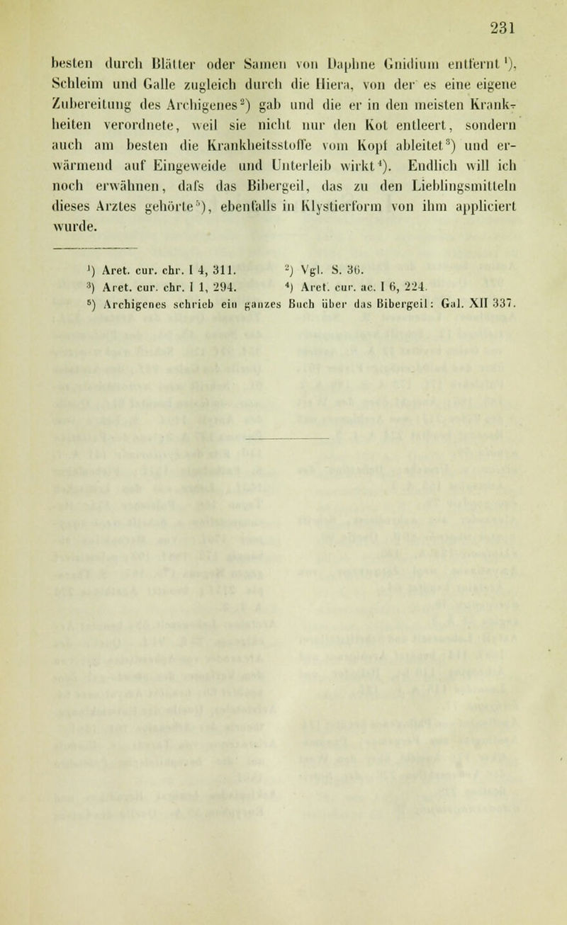 besten durch Biälter oder Samen von Dauhne Gnidium entfernt1), Schleim und Galle zugleich durch die Hiera, von der es eine eigene Zubereitung des Archigenes2) gab und die er in den meisten KraiuV heiten verordnete, weil sie nicht nur den Kot entleert, sondern auch am besten die Krankheitsstoffe vom Kopf ableitet3) und er- wärmend auf Eingeweide und Unterleib wirkt1). Endlich will ich noch erwähnen, dafs das Bibergeil, das zu den Lieblingsmitteln dieses Arztes gehörte5), ebenfalls in Klystierfurm von ihm appliciert wurde. ') Äret. cur. ehr. [ 4, 311. 2) Vgl. S. 36. 3) Aret. cur. ehr. I 1, 294. ) Aiel. cur. ac. 1 6, 224. 6) Archigenes schrieb ein ganzes Buch über das Bibergeil: Gal. XII 337.