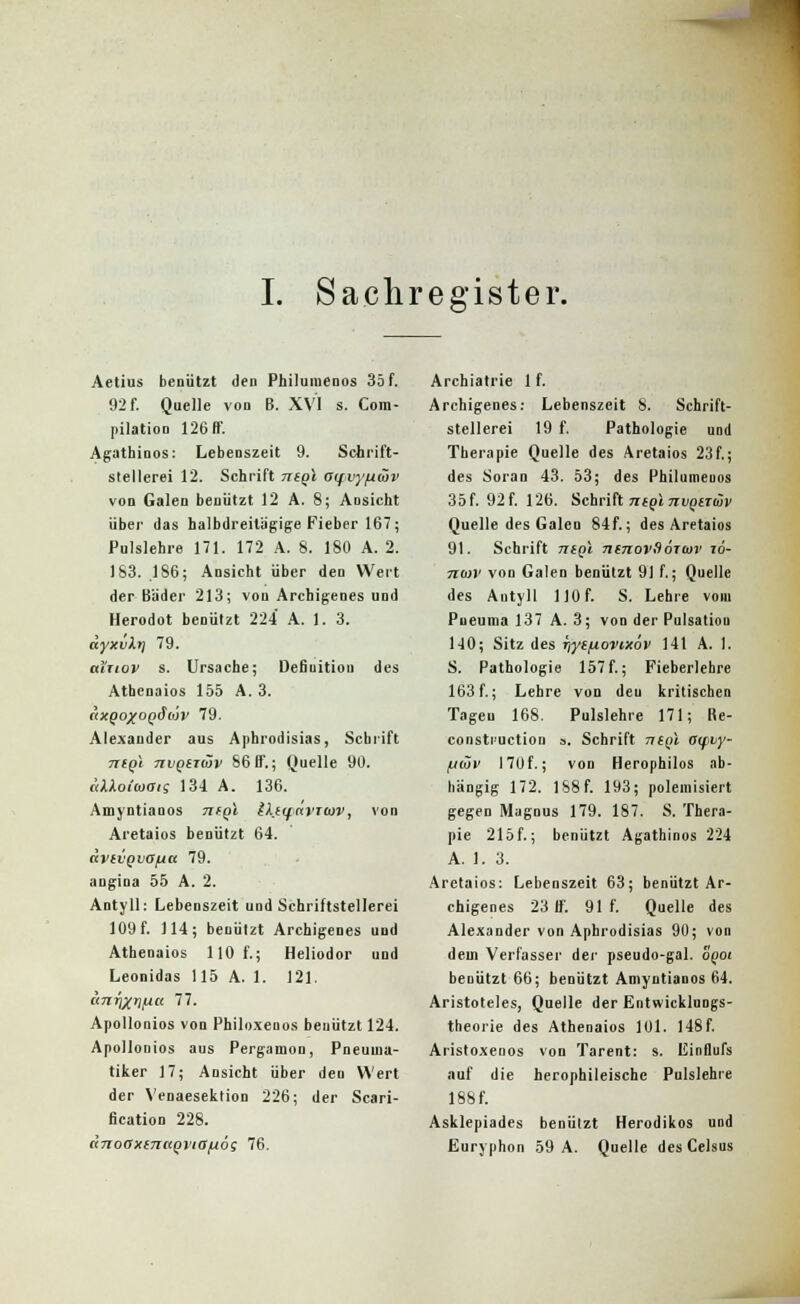 I. Sachregister. Aetius benützt deu Philuiuenos 35 f. :r> f. Quelle von B. XVI s. Com- pilation 126 AT. Agathinos: Lebenszeit 9. Schrift- stellerei 12. Schrift negl acfvy/jwv von Galen benutzt 12 A. 8; Aosicht über das balbdreitägige Fieber 167; Pulslehre 171. 172 A. 8. 180 A. 2. 183. .186; Ansicht über den Wert der Bäder 213; von Archigenes und Herodot benützt 224 A. 1. 3. äyxvkr) 79. ai'rtov s. Ursache; Defiuitiou des Athenaios 155 A. 3. (\xqoxoqSiov 79. Alexander aus Aphrodisias, Schrift ntQi nvQiitäv 56 BF.; Quelle 90. äXXoiiüOig 134 A. 136. Amyntianos TTfpl IkiqnvTtov, von Aretaios benützt 64. «vivQvojia 79. angina 55 A. 2. Antyll: Lebenszeit und Schriftstellerei 109 f. 114; benützt Archigenes und Athenaios 110 f.; Heliodor und Leonidas 115 A. 1. 121. tinrixiM 77. Apollonios von Philoxeuos benutzt 124. Apollonios aus Pergamon, Pneuuia- tiker 17; Ansicht über den Wert der Venaeseklion 226; der Scari- fication 228. dnoaxtnttQviafiog 76. Archiatrie 1 f. Archigenes: Lebenszeit 8. Schrift- stellerei 19 f. Pathologie und Therapie Quelle des Aretaios 23f.; des Soran 43. 53; des Philumeuos 35f. 92 f. 126. Schrift ntQi nvqirijiv Quelle des Galen 84f.; des Aretaios 91. Schrift niQi ntnovSotoyv zö- n(ov von Galen benützt 91 f.; Quelle des Antyll 110 f. S. Lehre vom Pueuma 137 A. 3; von der Pulsation 140; Sitz des r)ye/xovtxöv 141 A. 1. S. Pathologie 157 f.; Fieberlehre 163 f.; Lehre von deu kritischen Tageu 168. Pulslehre 171; He- constiuction a. Schrift n((il oipvy- fjwv 170f.; von Herophilos ab- hängig 172. 188 f. 193; polemisiert gegen Magnus 179. 187. S. Thera- pie 215f.; benützt Agathinos 224 A. 1. 3. Aretaios: Lebenszeit 63; benützt Ar- chigenes 23 If. 91 f. Quelle des Alexander von Aphrodisias 90; von dem Verfasser der pseudo-gal. ogot benützt 66; benützt Amyntianos 64. Aristoteles, Quelle der Entwicklungs- theorie des Athenaios 101. 148f. Aristoxenos von Tarent: s. Einflufs auf die herophileische Pulslehre 188 f. Asklepiades benutzt Herodikos uod Euryphon 59 A. Quelle des Celsus