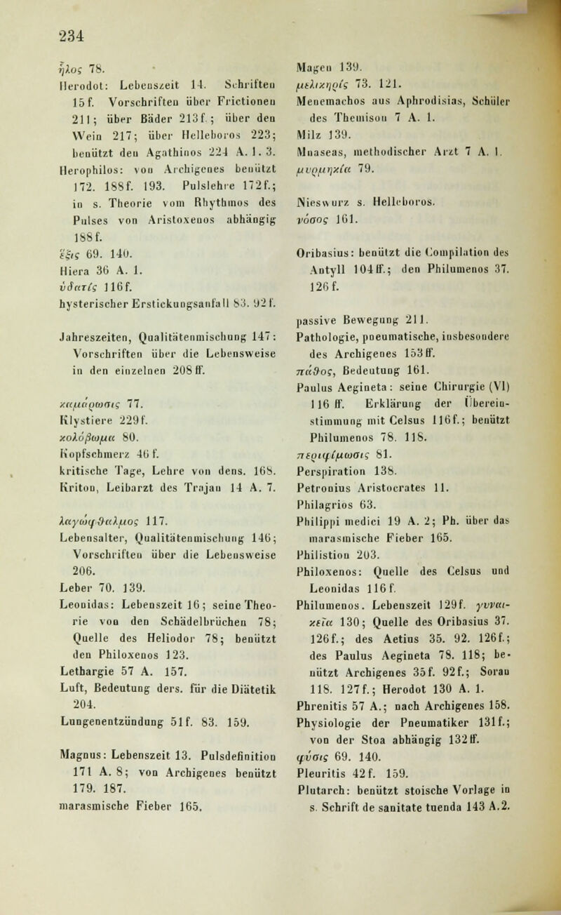 flXos 78. Ilerodot: Lebenszeit 14. Schriften 15 f. Vorschrifteu übci' Frictioneu 211; über Bäder 213f.; über den Wein 217; über Helleboros 223; benützt den Agathinos 224 A. 1. 3. Herophilos: von Archigenes benützt 172. 18Sf. 193. Pulslehre 17 2 f.; in s. Theorie vom Rhythinos des Pulses von Aristoxeuos abhängig 188 f. ?|« 69. 140. Hiera 36 A. 1. väarlg ] 16f. hysterischer Erstickungsanfall 83. 92f. Jahreszeiten, QaalitätenmiscbuDg 147: Vorschriften über die Lebensweise in den einzelnen 208 ff. y.((iActt)(o<jt'; 77. Rlystiere 229f. xoXoßwfxa 80. Kopfschmerz 46 f. kritische Tage, Lehre von dens. 168. Kritou, Leiharzt des Trojan 14 A. 7. Xnyo'itf&nXfjog 117. Lebensalter, Qualitätenuiischung 146; Vorschriften über die Lebensweise 206. Leber 70. 139. Leonidas: Lebenszeit 16 ; seine Theo- rie von den Schädelbrüchen 78; Quelle des Heliodor 78; benützt den Philoxenos 123. Lethargie 57 A. 157. Luft, Bedeutung ders. für die Diätetik 204. Lungenentzündung 51f. 83. 159. Magnus: Lebenszeit 13. Pulsdefinition 171 A. 8; von Archigenes benützt 179. 187. marasmische Fieber 165. Magen 139. /AtXixrjois 73. 121. Menemachos aus Aphrodisias, Schüler des Thcinisou 7 A. 1. Milz 139. Mnaseas, methodischer Arzt 7 A. I. fiVQ/irjxfa 79. Nieswurz s. Helleboros. vöaog J61. Oribasius: benützt die (Kompilation des Antyll 104 ff; den Philumenos 37. 126 f. passive Bewegung 211. Pathologie, pneumatische, insbesondere des Archigenes 153ff. ndd-o;, Bedeutung 161. Paulus Aegineta: seine Chirurgie (VI) 116 ff. Erklärung der Überein- stimmung mit Celsus 116f.; benutzt Philumenos 78. 118. TKoti^Cfiojan 81. Perspiration 138. Petronius Aristocrates 11. Philagrios 63. Philippi medici 19 A. 2; Ph. über das marasinische Fieber 165. Philistion 203. Philoxenos: Quelle des Celsus und Leonidas 116 f. Philumenos. Lebenszeit 129f. yvvai- xila 130; Quelle des Oribasius 37. 126f.; des Aetius 35. 92. 126f.; des Paulus Aegineta 78. 118; be- nützt Archigenes 35f. 92f.; Sorau 118. 127f.; Herodot 130 A. 1. Phrenitis 57 A.; nach Archigenes 158. Physiologie der Pneumatiker 131 f.; von der Stoa abhängig 132 ff ifvais 69. 140. Pleuritis 42 f. 159. Plutarch: benützt stoische Vorlage in s. Schrift de sanitate tnenda 143 A.2.