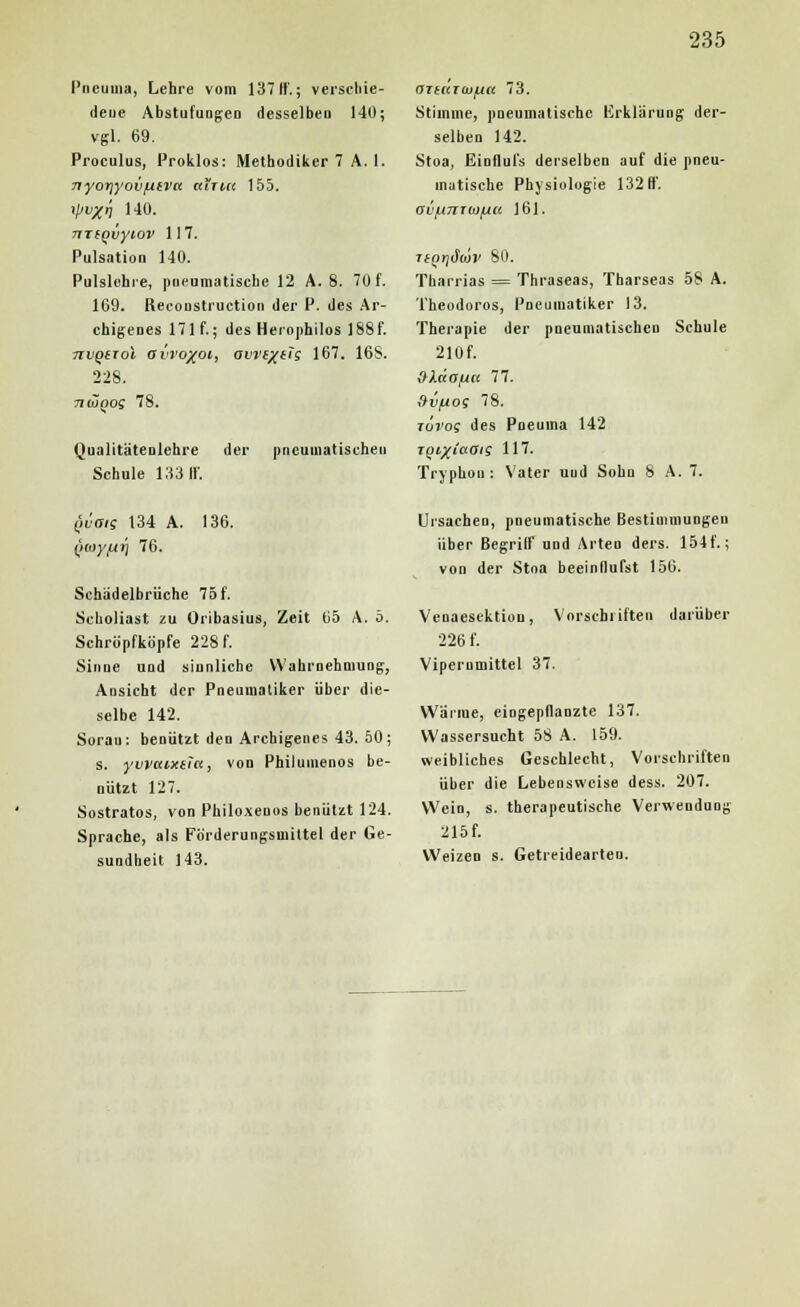 Pneuma, Lehre vom 137 ff; verschie- deue Abstufungen desselben 140; vgl. 69. Proculus, Proklos: Methodiker 7 A. 1. nyorjyov/uiva airia 155. i\iv%i) 140. miQvyiov 117. Pulsation 140. Pulsichre, pneumatische 12 A. 8. 70 f. 169. Reconstruction der P. des Ar- chigenes 171 f.; des Herophilos 188f. nvQtToi avTo/oi, avre/eTg 167. 16S. 228. niÜQos 78. Qualitätenlehre der pneumatischen Schule 133 ff. QTiarojjLia 73. Stimme, pneumatische Erklärung der- selben 142. Stoa, Einflul's derselben auf die pneu- matische Physiologie 132 ff. fji'f.l7ITÜ)fJU 161. TiQrjäojv 80. Tharrias = Thraseas, Tharseas 58 A. Theodoros, Pneiimatiker 13. Therapie der pneumatischen Schule 210f. »XdofM 77. aii/uog 78. to'j'os des Pneuina 142 TgitfiaOig 117. Tryphou: Vater uud Sohn 8 A. 7. (waig 134 A. 136. (iioyfxi] 76. Schädelbrüche 75f. Scboliast, zu Oribasius, Zeit 65 A. ö. Schröpfköpfe 228 f. Sinne und sinnliche Wahrnehmung, Ansicht der Pneumatiker über die- selbe 142. Sorau: benützt den Archigenes 43. 50; s. yvvaixita, von Philumenos be- nutzt 127. Sostratos, von Philoxeuos benutzt 124. Sprache, als Förderungsmittel der Ge- sundheit 143. Ursachen, pneumatische Bestimmungen über Begriff und Arten ders. 154 f.; von der Stna beeinflufst 156. Venaescktion, Vorschriften darüber 226 f. Vipcrnmittel 37. Wärme, eingepflanzte 137. Wassersucht 58 A. 159. weibliches Geschlecht, Vorschriften über die Lebensweise dess. 207. Wein, s. therapeutische Verwendung 215 f. Weizen s. Getreidearten.