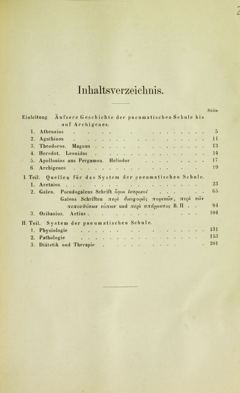 Inhaltsverzeichnis. Einleitung Äul'sere Geschichte der pneumatischen Schale bis auf Archigenes. 1. Atbenains . ... . 5 2. Agathiuos . ... 11 3. Tbeodoros. Magnus . 13 4. Herodot. Leonidns . . . 14 5. Apollonios aus Pergamon. Hcliodnr .... .... 17 6. Archigenes ... . . 19 I.Teil. Quellen für das System der pneumatischen Schule. 1. Aretaios ... .... . . 23 2. Galen. Pseudogalens Schrift onot taTQixot ... . . 65 Galens Schriften neol icetifogäi nvQtiiöv, ntQl ™» nmoi'&oTiov lönoii' und ntgl an{Qf.itaui B. II . . 84 3. Oribasius. Aetius . . ... 104 II. Teil, System der pneumatischen Schule. 1. Physiologie . . . 131 2. Pathologie I53 3. Diätetik und Therapie . .... .... • 201