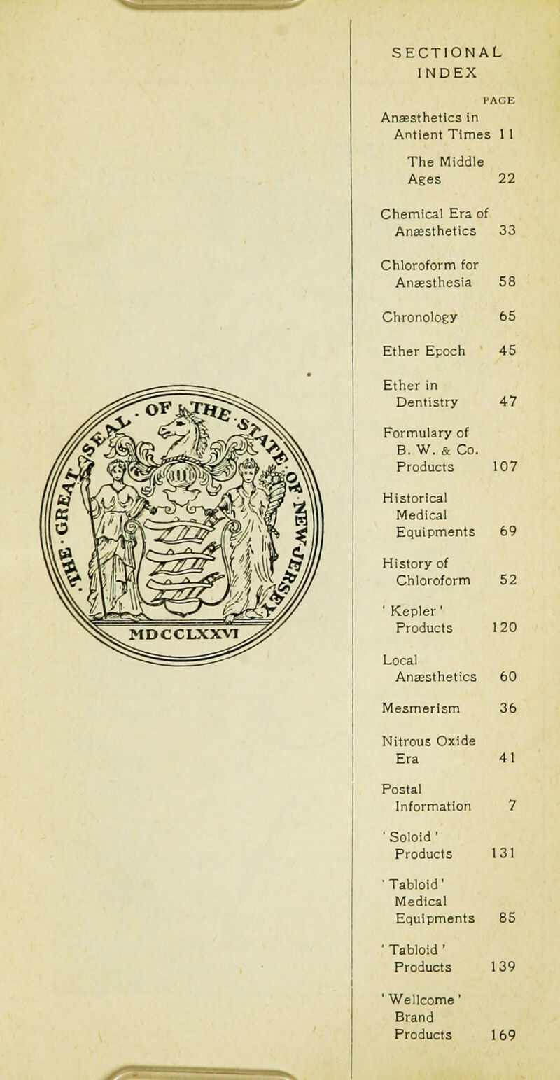 SECTIONAL INDEX PAGE Anaesthetics in Antient Times 11 The Middle Ages 22 Chemical Era of Anaesthetics 33 Chloroform for Anaesthesia Chronology Ether Epoch Ether in Dentistry Formulary of B. W. & Co. Products Historical Medical Equipments History of Chloroform ' Kepler' Products Local Ansesthetics Mesmerism Nitrous Oxide Era Postal Information ' Soloid ' Products ■ Tabloid' Medical Equipments ' Tabloid ' Products ' Wellcome' Brand Products 58 65 45 47 107 69 60 36 85 139 169