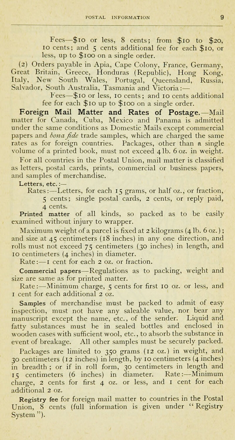 Fees—$10 or less, 8 cents; from $10 to $20, 10 cents; and 5 cents additional fee for each $10, or less, up to $100 on a single order. (2) Orders payable in Apia, Cape Colony, France, Germany, Great Britain, Greece, Honduras (Republic), Hong Kong, Italy, New South Wales, Portugal, Queensland, Russia, Salvador, South Australia, Tasmania and Victoria:— Fees—$10 or less, 10 cents; and 10 cents additional fee for each $10 up to $100 on a single order. Foreign Mail Matter and Rates of Postage.—Mail matter for Canada, Cuba, Mexico and Panama is admitted under the same conditions as Domestic Mails except commercial papers and bonajide trade samples, which are charged the same rates as for foreign countries. Packages, other than a single volume of a printed book, must not exceed 4 lb. 6 oz. in weight. For all countries in the Postal Union, mail matter is classified as letters, postal cards, prints, commercial or business papers, and samples of merchandise. Letters, etc.:— Rates:—Letters, for each 15 grams, or half oz., or fraction, 5 cents; single postal cards, 2 cents, or reply paid, 4 cents. Printed matter of all kinds, so packed as to be easily examined without injury to wrapper. Maximum weight of a parcel is fixed at 2 kilograms (41b. 6oz.); and size at 45 centimeters (iS inches) in any one direction, and rolls must not exceed 75 centimeters (30 inches) in length, and 10 centimeters (4 inches) in diameter. Rate:—I cent for each 2 oz. or fraction. Commercial papers—Regulations as to packing, weight and size are same as for printed matter. Rate:—Minimum charge, 5 cents for first 10 oz. or less, and 1 cent for each additional 2 oz. Samples of merchandise must be packed to admit of easy inspection, must not have any saleable value, nor bear any manuscript except the name, etc., of the sender. Liquid and fatty substances must be in sealed bottles and enclosed in wooden cases with sufficient wool, etc., to absorb the substance in event of breakage. All other samples must be securely packed. Packages are limited to 350 grams (12 oz.) in weight, and 30 centimeters (12 inches) in length, by 10 centimeters (4 inches) in breadth ; or if in roll form, 30 centimeters in length and 15 centimeters (6 inches) in diameter. Rate:—Minimum charge, 2 cents for first 4 oz. or less, and I cent for each additional 2 oz. Registry fee for foreign mail matter to countries in the Postal Union, 8 cents (full information is given under  Registry System ).