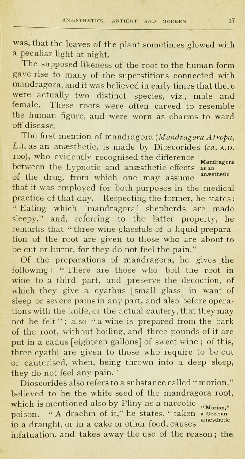 was, that the leaves of the plant sometimes glowed with a peculiar light at night. The supposed likeness of the root to the human form gave rise to many of the superstitions connected with mandragora, and it was believed in early times that there were actually two distinct species, viz., male and female. These roots were often carved to resemble the human figure, and were worn as charms to ward off disease. The first mention of mandragora (Mandragora Atropa, L.), as an anaesthetic, is made by Dioscorides (ca. a.d. ioo), who evidently recognised the difference , Mandragora between the hypnotic and anaesthetic effects as an of the drug, from which one may assume aniESthet: that it was employed for both purposes in the medical practice of that day. Respecting the former, he states :  Eating which [mandragora] shepherds are made sleepy, and, referring to the latter property, he remarks that  three wine-glassfuls of a liquid prepara- tion of the root are given to those who are about to be cut or burnt, for they do not feel the pain. Of the preparations of mandragora, he gives .the following: There are those who boil the root in wine to a third part, and preserve the decoction, of which they give a cyathus [small glass] in want of sleep or severe pains in any part, and also before opera- tions with the knife, or the actual cautery, that they may not be felt; also  a wine is prepared from the bark of the root, without boiling, and three pounds of it are put in a cadus [eighteen gallons] of sweet wine ; of this, three cyathi are given to those who require to be cut or cauterised, when, being thrown into a deep sleep, they do not feel any pain. Dioscorides also refers to a substance called  morion, believed to be the white seed of the mandragora root, which is mentioned also by Pliny as a narcotic . J J Morion, poison.  A drachm of it, he states, taken a Grecian in a draught, or in a cake or other food, causes infatuation, and takes away the use of the reason; the