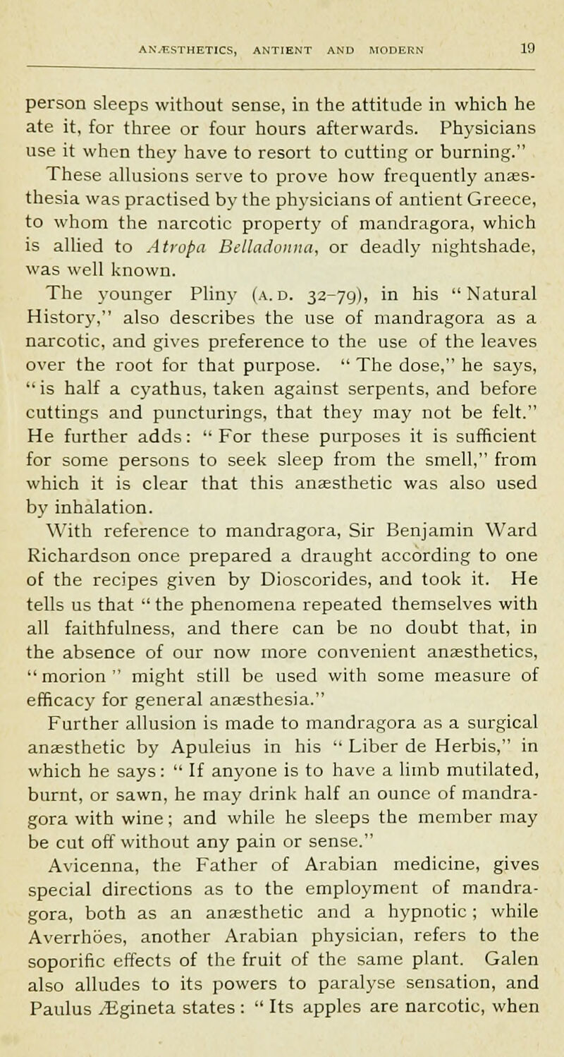 person sleeps without sense, in the attitude in which he ate it, for three or four hours afterwards. Physicians use it when they have to resort to cutting or burning. These allusions serve to prove how frequently anaes- thesia was practised by the physicians of antient Greece, to whom the narcotic property of mandragora, which is allied to Atropa Belladonna, or deadly nightshade, was well known. The younger Pliny (a. d. 32-79), in his Natural History, also describes the use of mandragora as a narcotic, and gives preference to the use of the leaves over the root for that purpose.  The dose, he sa)'s, is half a cyathus, taken against serpents, and before cuttings and puncturings, that they may not be felt. He further adds:  For these purposes it is sufficient for some persons to seek sleep from the smell, from which it is clear that this anaesthetic was also used by inhalation. With reference to mandragora, Sir Benjamin Ward Richardson once prepared a draught according to one of the recipes given by Dioscorides, and took it. He tells us that  the phenomena repeated themselves with all faithfulness, and there can be no doubt that, in the absence of our now more convenient anaesthetics,  morion  might still be used with some measure of efficacy for general anaesthesia. Further allusion is made to mandragora as a surgical anaesthetic by Apuleius in his  Liber de Herbis, in which he says:  If anyone is to have a limb mutilated, burnt, or sawn, he may drink half an ounce of mandra- gora with wine; and while he sleeps the member may be cut off without any pain or sense. Avicenna, the Father of Arabian medicine, gives special directions as to the employment of mandra- gora, both as an anaesthetic and a hypnotic ; while Averrhoes, another Arabian physician, refers to the soporific effects of the fruit of the same plant. Galen also alludes to its powers to paralyse sensation, and Paulus /Egineta states :  Its apples are narcotic, when