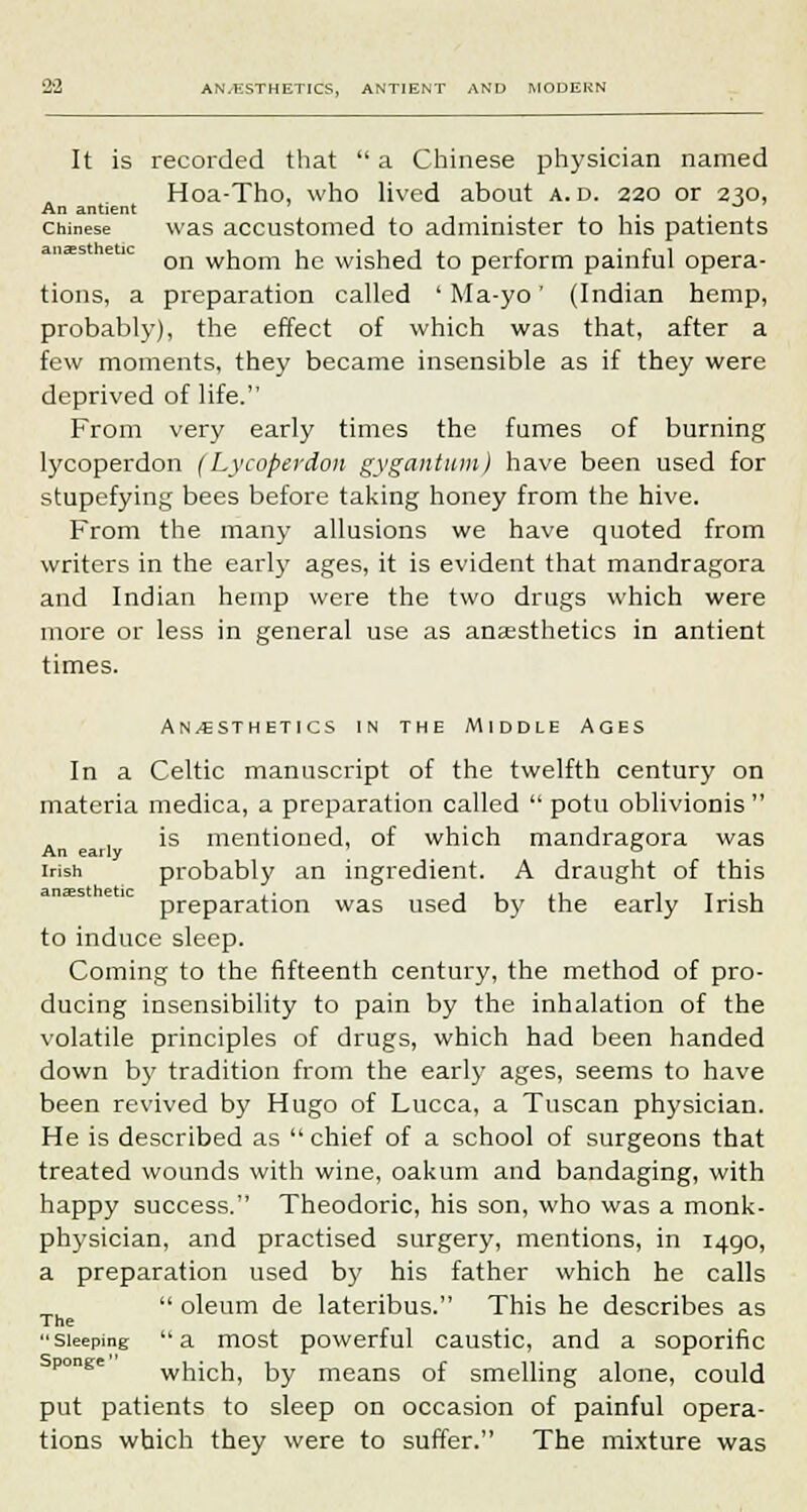 It is recorded that  a Chinese physician named Hoa-Tho, who lived about a.d. 220 or 250, An antient ' -* Chinese was accustomed to administer to his patients on whom he wished to perform painful opera- tions, a preparation called ' Ma-yo' (Indian hemp, probably), the effect of which was that, after a few moments, they became insensible as if they were deprived of life. From very early times the fumes of burning lycoperdon (Lycoperdon gygantum) have been used for stupefying bees before taking honey from the hive. From the many allusions we have quoted from writers in the early ages, it is evident that mandragora and Indian hemp were the two drugs which were more or less in general use as anaesthetics in antient times. An/esthetics in the Middle Ages In a Celtic manuscript of the twelfth century on materia medica, a preparation called  potu oblivionis  is mentioned, of which mandragora was An early ° Irish probably an ingredient. A draught of this preparation was used by the early Irish to induce sleep. Coining to the fifteenth century, the method of pro- ducing insensibility to pain by the inhalation of the volatile principles of drugs, which had been handed down by tradition from the early ages, seems to have been revived by Hugo of Lucca, a Tuscan physician. He is described as  chief of a school of surgeons that treated wounds with wine, oakum and bandaging, with happy success. Theodoric, his son, who was a monk- phrysician, and practised surgery, mentions, in 1490, a preparation used by his father which he calls  oleum de lateribus. This he describes as The Sleeping a most powerful caustic, and a soporific which, by means of smelling alone, could put patients to sleep on occasion of painful opera- tions which they were to suffer. The mixture was