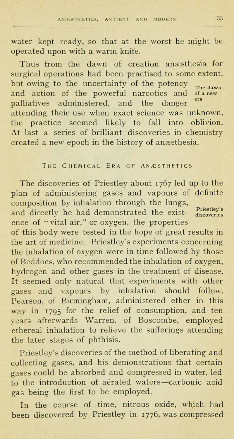 water kept ready, so that at the worst he might be operated upon with a warm knife. Thus from the dawn of creation anaesthesia for surgical operations had been practised to some extent, but owing to the uncertainty of the potency and action of the powerful narcotics and of a new palliatives administered, and the danger attending their use when exact science was unknown, the practice seemed likely to fall into oblivion. At last a series of brilliant discoveries in chemistry created a new epoch in the history of anaesthesia. The Chemical Era of An/esthetics The discoveries of Priestley about 1767 led up to the plan of administering gases and vapours of definite composition by inhalation through the lungs, and directly he had demonstrated the exist- ^overles ence of vital air, or oxygen, the properties of this body were tested in the hope of great results in the art of medicine. Priestley's experiments concerning the inhalation of oxygen were in time followed by those of Beddoes, who recommended the inhalation of oxygen, hydrogen and other gases in the treatment of disease. It seemed only natural that experiments with other gases and vapours by inhalation should follow. Pearson, of Birmingham, administered ether in this way in 1795 for the relief of consumption, and ten vears afterwards Warren, of Boscombe, employed ethereal inhalation to relieve the sufferings attending the later stages of phthisis. Priestley's discoveries of the method of liberating and collecting gases, and his demonstrations that certain gases could be absorbed and compressed in water, led to the introduction of aerated waters—carbonic acid gas being the first to be employed. In the course of time, nitrous oxide, which had been discovered by Priestley in 1776, was compressed