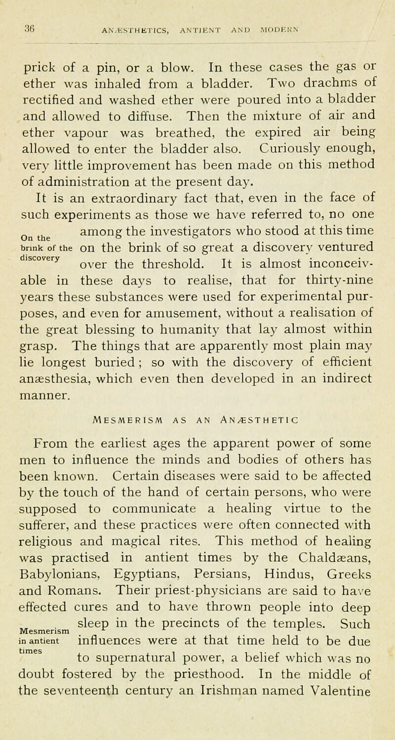prick of a pin, or a blow. In these cases the gas or ether was inhaled from a bladder. Two drachms of rectified and washed ether were poured into a bladder and allowed to diffuse. Then the mixture of air and ether vapour was breathed, the expired air being allowed to enter the bladder also. Curiously enough, very little improvement has been made on this method of administration at the present day. It is an extraordinary fact that, even in the face of such experiments as those we have referred to, no one „ . among the investigators who stood at this time On the o o brmk of the on the brink of so great a discovery ventured lscora-y Qver ^ threshold. It is almost inconceiv- able in these days to realise, that for thirty-nine years these substances were used for experimental pur- poses, and even for amusement, without a realisation of the great blessing to humanity that lay almost within grasp. The things that are apparently most plain may lie longest buried; so with the discovery of efficient ansesthesia, which even then developed in an indirect manner. Mesmerism as an An/esthetic From the earliest ages the apparent power of some men to influence the minds and bodies of others has been known. Certain diseases were said to be affected by the touch of the hand of certain persons, who were supposed to communicate a healing virtue to the sufferer, and these practices were often connected with religious and magical rites. This method of healing was practised in antient times by the Chaldeeans, Babylonians, Egyptians, Persians, Hindus, Greeks and Romans. Their priest-physicians are said to have effected cures and to have thrown people into deep sleep in the precincts of the temples. Such Mesmerism r in antient influences were at that time held to be due to supernatural power, a belief which was no doubt fostered by the priesthood. In the middle of the seventeenth century an Irishman named Valentine