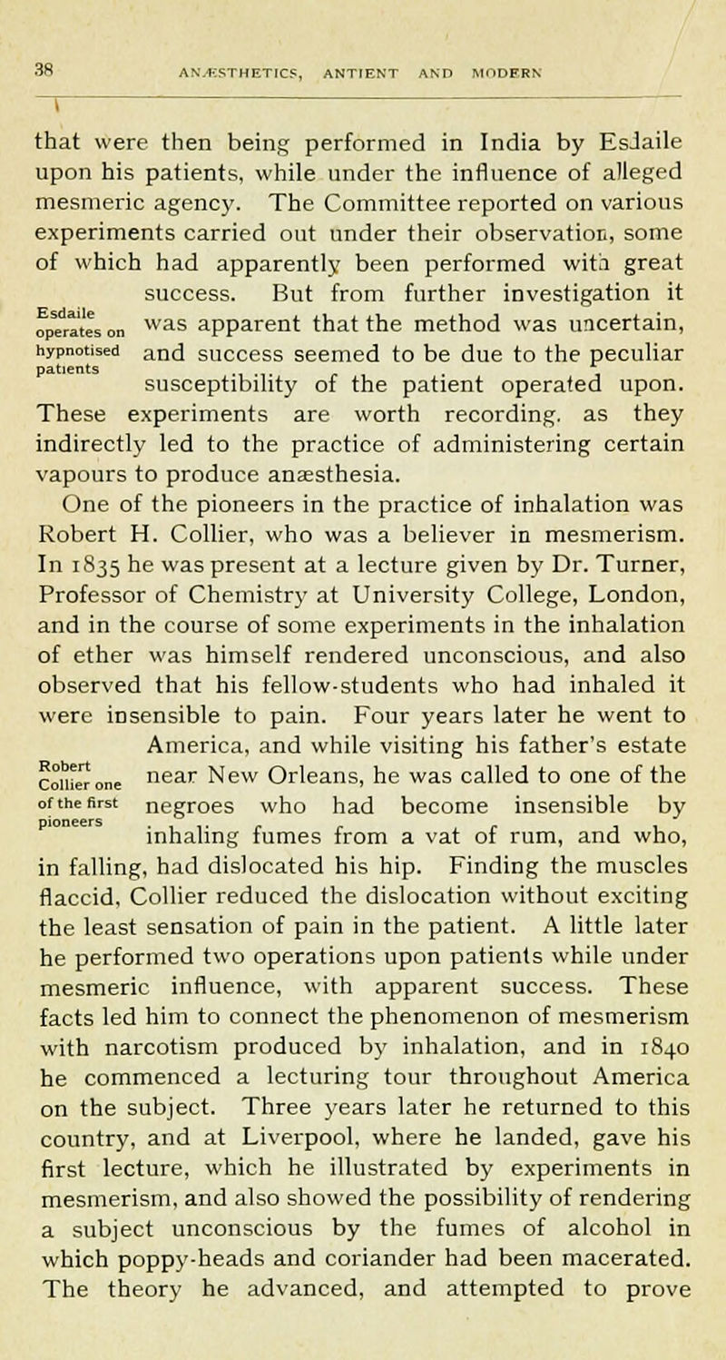 that were then being performed in India by EsJaile upon his patients, while under the influence of alleged mesmeric agency. The Committee reported on various experiments carried out under their observation, some of which had apparently been performed with great success. But from further investigation it operates on was apparent that the method was uncertain, hypnotised and success seemed to be due to the peculiar patients susceptibility of the patient operated upon. These experiments are worth recording, as they indirectly led to the practice of administering certain vapours to produce anaesthesia. One of the pioneers in the practice of inhalation was Robert H. Collier, who was a believer in mesmerism. In 1835 he was present at a lecture given by Dr. Turner, Professor of Chemistry at University College, London, and in the course of some experiments in the inhalation of ether was himself rendered unconscious, and also observed that his fellow-students who had inhaled it were insensible to pain. Four years later he went to America, and while visiting his father's estate confer one near New Orleans, he was called to one of the of the first negroes who had become insensible by inhaling fumes from a vat of rum, and who, in falling, had dislocated his hip. Finding the muscles flaccid. Collier reduced the dislocation without exciting the least sensation of pain in the patient. A little later he performed two operations upon patients while under mesmeric influence, with apparent success. These facts led him to connect the phenomenon of mesmerism with narcotism produced by inhalation, and in 1840 he commenced a lecturing tour throughout America on the subject. Three years later he returned to this country, and at Liverpool, where he landed, gave his first lecture, which he illustrated by experiments in mesmerism, and also showed the possibility of rendering a subject unconscious by the fumes of alcohol in which poppy-heads and coriander had been macerated. The theory he advanced, and attempted to prove