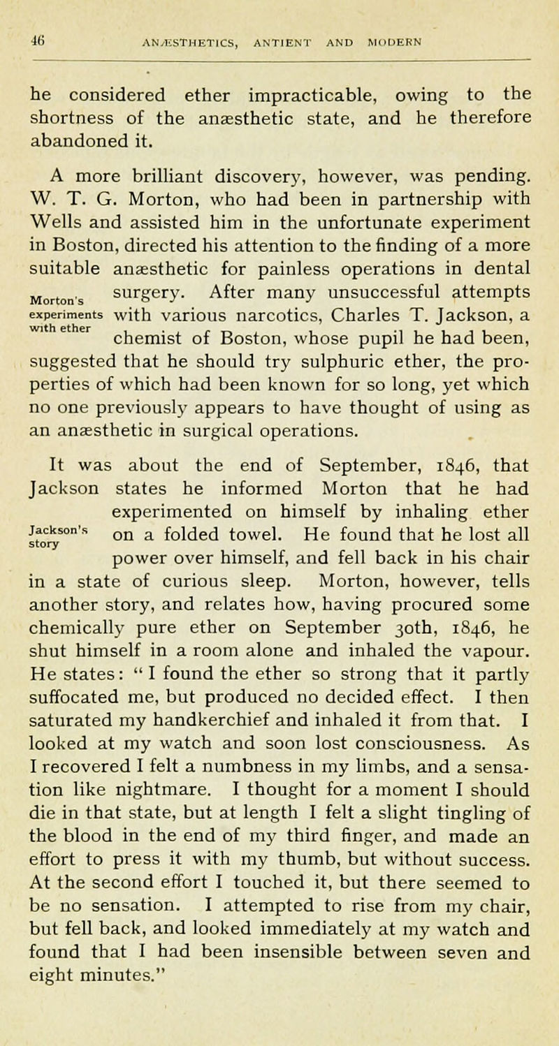 he considered ether impracticable, owing to the shortness of the anaesthetic state, and he therefore abandoned it. A more brilliant discovery, however, was pending. W. T. G. Morton, who had been in partnership with Wells and assisted him in the unfortunate experiment in Boston, directed his attention to the finding of a more suitable anaesthetic for painless operations in dental Mortons surgery. After many unsuccessful attempts experiments with various narcotics, Charles T. Jackson, a chemist of Boston, whose pupil he had been, suggested that he should try sulphuric ether, the pro- perties of which had been known for so long, yet which no one previously appears to have thought of using as an anaesthetic in surgical operations. It was about the end of September, 1846, that Jackson states he informed Morton that he had experimented on himself by inhaling ether Jackson's on a f0i(jecj towel. He found that he lost all story power over himself, and fell back in his chair in a state of curious sleep. Morton, however, tells another story, and relates how, having procured some chemically pure ether on September 30th, 1846, he shut himself in a room alone and inhaled the vapour. He states:  I found the ether so strong that it partly suffocated me, but produced no decided effect. I then saturated my handkerchief and inhaled it from that. I looked at my watch and soon lost consciousness. As I recovered I felt a numbness in my limbs, and a sensa- tion like nightmare. I thought for a moment I should die in that state, but at length I felt a slight tingling of the blood in the end of my third finger, and made an effort to press it with my thumb, but without success. At the second effort I touched it, but there seemed to be no sensation. I attempted to rise from my chair, but fell back, and looked immediately at my watch and found that I had been insensible between seven and eight minutes.